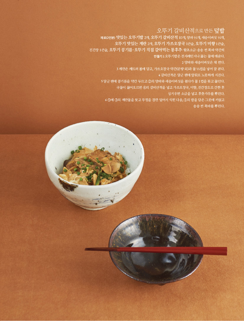 오뚜기 갈비산적으로 만든 덮밥

재료(2인분)

맛있는 오뚜기밥 2개, 오뚜기 갈비산적 10개, 양파 ½개, 새송이버섯 ½개, 오뚜기 맛있는 계란 2개, 오뚜기 가쓰오장국 1큰술, 오뚜기 미향 1큰술, 진간장 1큰술, 오뚜기 콩기름·오뚜기 직접 갈아먹는 통후추·함초소금·송송 썬 쪽파 약간씩

만들기

1 오뚜기밥은 전자레인지나 끓는 물에 데운다.

2 양파와 새송이버섯은 채 썬다.

3 계란은 깨뜨려 볼에 담고, 가쓰오장국 약간(분량 외)과 물 ⅓컵을 넣어 잘 푼다.

4 갈비산적은 달군 팬에 앞뒤로 노릇하게 지진다.

5 달군 팬에 콩기름을 약간 두르고 ②의 양파와 새송이버섯을 볶다가 물 1컵을 붓고 끓인다.

국물이 끓어오르면 ④의 갈비산적을 넣고 가쓰오장국, 미향, 진간장으로 간한 후

싱거우면 소금을 넣고 후춧가루를 뿌린다.

6 ⑤에 ③의 계란물을 붓고 뚜껑을 잠깐 덮어서 익힌 다음, ①의 밥을 담은 그릇에 끼얹고

송송 썬 쪽파를 뿌린다.