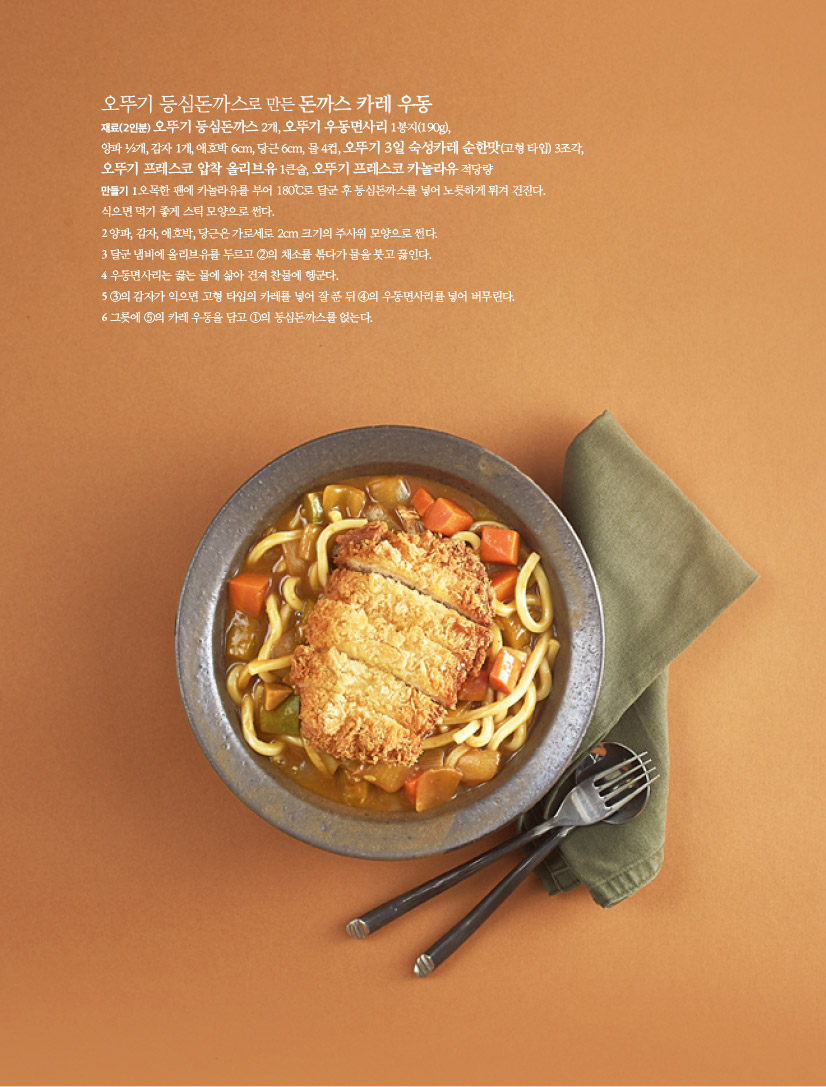 오뚜기 등심돈까스로 만든 돈까스 카레 우동

재료(2인분)

오뚜기 등심돈까스 2개, 오뚜기 우동면사리 1봉지(190g), 양파 ½개, 감자 1개, 애호박 6cm, 당근 6cm, 물 4컵, 오뚜기 3일 숙성카레 순한맛(고형 타입) 3조각, 오뚜기 프레스코 압착 올리브유 1큰술, 오뚜기 프레스코 카놀라유 적당량

만들기

1 오목한 팬에 카놀라유를 부어 180℃로 달군 후 등심돈까스를 넣어 노릇하게 튀겨 건진다.

식으면 먹기 좋게 스틱 모양으로 썬다.

2 양파, 감자, 애호박, 당근은 가로세로 2cm 크기의 주사위 모양으로 썬다.

3 달군 냄비에 올리브유를 두르고 ②의 채소를 볶다가 물을 붓고 끓인다.

4 우동면사리는 끓는 물에 삶아 건져 찬물에 헹군다.

5 ③의 감자가 익으면 고형 타입의 카레를 넣어 잘 푼 뒤 ④의 우동면사리를 넣어 버무린다.

6 그릇에 ⑤의 카레 우동을 담고 ①의 등심돈까스를 얹는다.