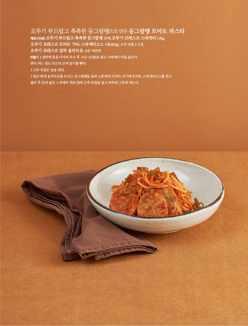 오뚜기 부드럽고 촉촉한 동그랑땡으로 만든 동그랑땡 토마토 파스타

재료(2인분)

오뚜기 부드럽고 촉촉한 동그랑땡 10개, 오뚜기 프레스코 스파게티 120g, 오뚜기 프레스코 토마토 75% 스파게티소스 1병(400g), 고추 피클 1~2개, 오뚜기 프레스코 압착 올리브유·소금 약간씩

만들기

1 냄비에 물을 넉넉히 부은 후 소금 1큰술을 넣고 스파게티 면을 삶는다.

면이 어느 정도 익으면 건져 물기를 뺀다.

2 고추 피클은 송송 썬다.

3 달군 팬에 올리브유를 두르고 동그랑땡을 올려 노릇하게 지진다. 여기에 토마토 스파게티소스를 붓고

끓인 후 ①의 삶은 스파게티 면과 ②의 고추 피클을 넣고 버무려 그릇에 담는다.