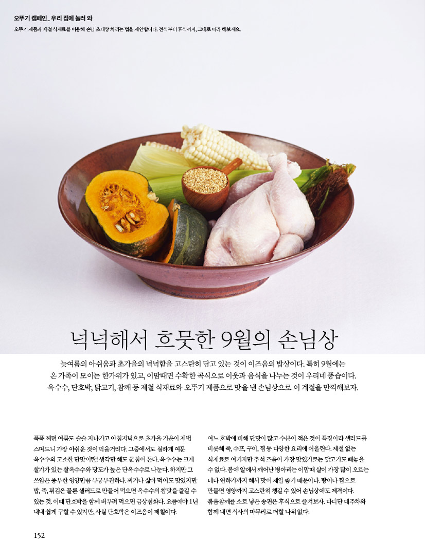 오뚜기 캠페인_ 우리 집에 놀러 와

오뚜기 제품과 제철 식재료를 이용해 손님 초대상 차리는 법을 제안합니다. 전식부터 후식까지, 그대로 따라 해보세요.



넉넉해서 흐뭇한 9월의 손님상

늦여름의 아쉬움과 초가을의 넉넉함을 고스란히 담고 있는 것이 이즈음의 밥상이다. 특히 9월에는 온 가족이 모이는 한가위가 있고, 이맘때면 수확한 곡식으로 이웃과 음식을 나누는 것이 우리네 풍습이다. 옥수수, 단호박, 닭고기, 참깨 등 제철 식재료와 오뚜기 제품으로 맛을 낸 손님상으로 이 계절을 만끽해보자.



푹푹 찌던 여름도 슬슬 지나가고 아침저녁으로 초가을 기운이 제법 스며드니 가장 아쉬운 것이 먹을거리다. 그중에서도 실하게 여문 옥수수의 고소한 단맛이란! 생각만 해도 군침이 돈다. 옥수수는 크게 찰기가 있는 찰옥수수와 당도가 높은 단옥수수로 나눈다. 하지만 그 쓰임은 풍부한 영양만큼 무궁무진하다. 찌거나 삶아 먹어도 맛있지만 밥, 죽, 튀김은 물론 샐러드로 만들어 먹으면 옥수수의 참맛을 즐길 수 있는 것. 이때 단호박을 함께 버무려 먹으면 금상첨화다. 요즘에야 1년 내내 쉽게 구할 수 있지만, 사실 단호박은 이즈음이 제철이다.



여느 호박에 비해 단맛이 많고 수분이 적은 것이 특징이라 샐러드를 비롯해 죽, 수프, 구이, 찜 등 다양한 요리에 어울린다. 제철 없는 식재료로 여기지만 추석 즈음이 가장 맛있기로는 닭고기도 빼놓을 수 없다. 봄에 알에서 깨어난 병아리는 이맘때 살이 가장 많이 오르는 데다 연하기까지 해서 맛이 제일 좋기 때문이다. 탕이나 찜으로 만들면 영양까지 고스란히 챙길 수 있어 손님상에도 제격이다.

볶음참깨를 소로 넣은 송편은 후식으로 즐겨보자. 다디단 대추차와 함께 내면 식사의 마무리로 더할 나위 없다.