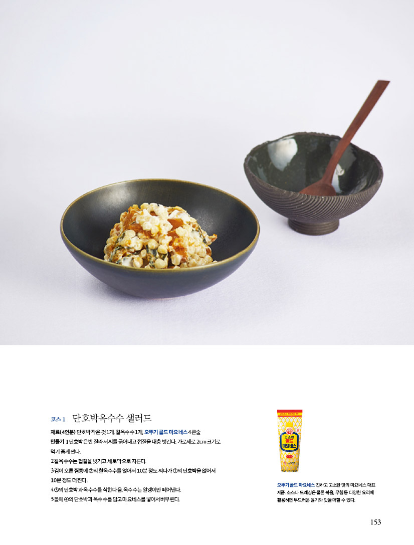코스 1

단호박옥수수 샐러드

재료(4인분)

단호박 작은 것 1개, 찰옥수수 1개, 오뚜기 골드 마요네스 4큰술

만들기

1 단호박은 반 잘라서 씨를 긁어내고 껍질을 대충 벗긴다. 가로세로 2cm 크기로 먹기 좋게 썬다.

2 찰옥수수는 껍질을 벗기고 세 토막으로 자른다.

3 김이 오른 찜통에 ②의 찰옥수수를 얹어서 10분 정도 찌다가 ①의 단호박을 얹어서 10분 정도 더 찐다.

4 ③의 단호박과 옥수수를 식힌 다음, 옥수수는 알갱이만 떼어낸다.

5 볼에 ④의 단호박과 옥수수를 담고 마요네스를 넣어서 버무린다.