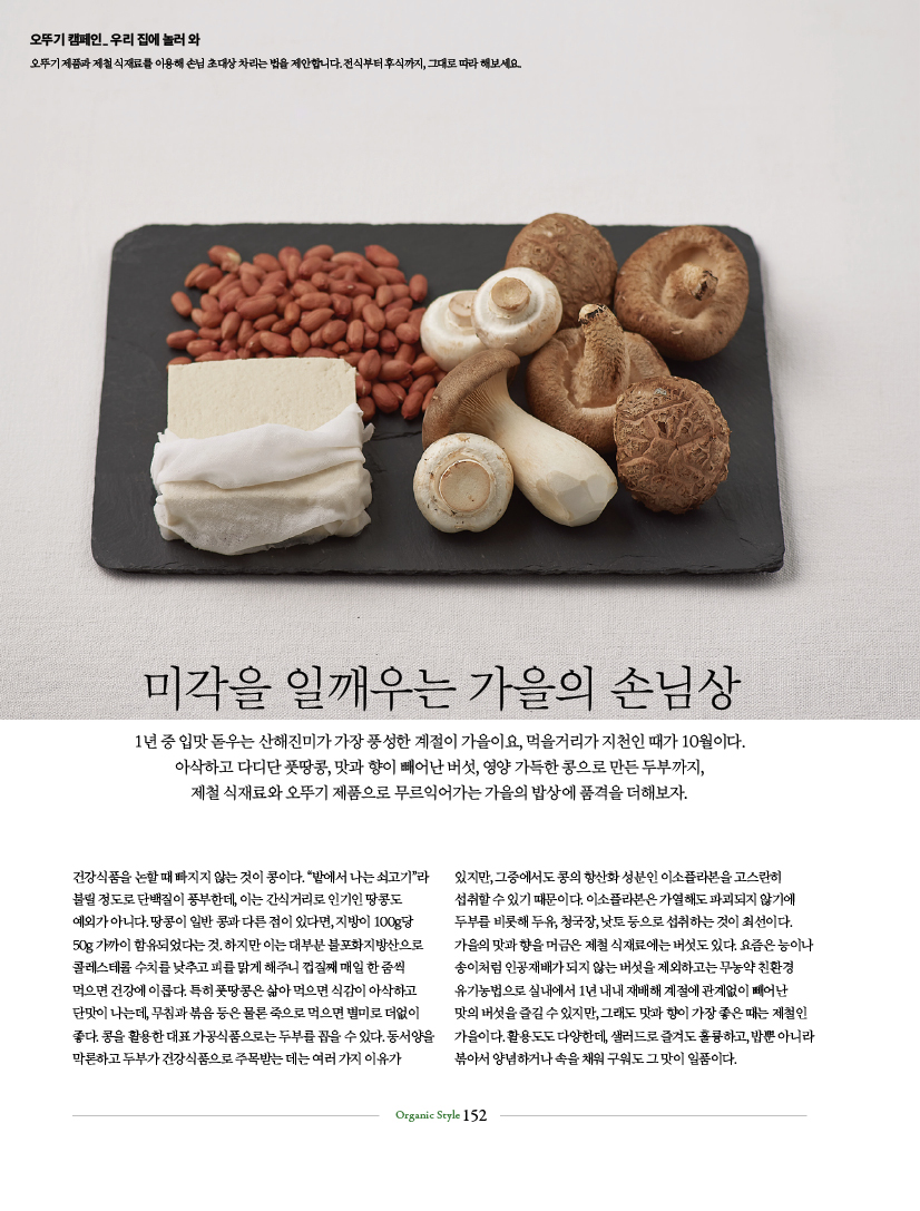 오뚜기 캠페인 우리 집에 놀러 와
오뚜기 제품과 제철 식재료를 이용해 손님 초대상 차리는 법을 제안합니다. 전식부터 후식까지, 그대로 따라 해보세요.

미각을 일깨우는 가을의 손님상
1년 중 입맛 돋우는 산해진미가 가장 풍성한 계절이 가을이요, 먹을거리가 지천인 때가 10월이다. 아삭하고 다디단 풋땅콩, 맛과 향이 빼어난 버섯, 영양 가득한 콩으로 만든 두부까지, 제철 식재료와 오뚜기 제품으로 무르익어가는 가을의 밥상에 품격을 더해보자.

건강식품을 논할 때 빠지지 않는 것이 콩이다. “밭에서 나는 쇠고기”라 불릴 정도로 단백질이 풍부한데, 이는 간식거리로 인기인 땅콩도 예외가 아니다. 땅콩이 일반 콩과 다른 점이 있다면, 지방이 100g당 50g 가까이 함유되었다는 것. 하지만 이는 대부분 불포화지방산으로 콜레스테롤 수치를 낮추고 피를 맑게 해주니 껍질째 매일 한 줌씩 먹으면 건강에 이롭다. 특히 풋땅콩은 삶아 먹으면 식감이 아삭하고 단맛이 나는데, 무침과 볶음 등은 물론 죽으로 먹으면 별미로 더없이 좋다. 콩을 활용한 대표 가공식품으로는 두부를 꼽을 수 있다. 동서양을 막론하고 두부가 건강식품으로 주목받는 데는 여러 가지 이유가 있지만, 그중에서도 콩의 항산화 성분인 이소플라본을 고스란히 섭취할 수 있기 때문이다. 이소플라본은 가열해도 파괴되지 않기에 두부를 비롯해 두유, 청국장, 낫토 등으로 섭취하는 것이 최선이다. 가을의 맛과 향을 머금은 제철 식재료에는 버섯도 있다. 요즘은 능이나 송이처럼 인공재배가 되지 않는 버섯을 제외하고는 무농약 친환경 유기농법으로 실내에서 1년 내내 재배해 계절에 관계없이 빼어난 맛의 버섯을 즐길 수 있지만, 그래도 맛과 향이 가장 좋은 때는 제철인 가을이다. 활용도도 다양한데, 샐러드로 즐겨도 훌륭하고, 밥뿐 아니라 볶아서 양념하거나 속을 채워 구워도 그 맛이 일품이다