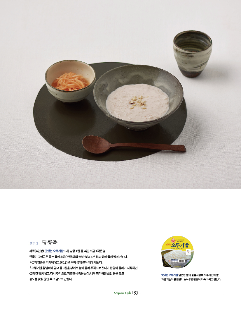 코스 1 땅콩죽
재료(4인분) 맛있는 오뚜기밥 1개, 땅콩 1컵, 물 4컵, 소금 1작은술
만들기 1 땅콩은 끓는 물에 소금(분량 외)을 약간 넣고 5분 정도 삶아 물에 헹궈 건진다.
2 ①의 땅콩을 믹서에 넣고 물 1컵을 부어 곱게 갈아 체에 내린다.
3 오뚜기밥을 냄비에 담고 물 3컵을 부어서 불에 올려 주걱으로 젓다가 밥알이 풀리기 시작하면
②의 간 땅콩 넣고 다시 주걱으로 저으면서 죽을 쑨다. 너무 되직하면 끓인 물을 붓고
농도를 맞춰 끓인 후 소금으로 간한다.

맛있는 오뚜기밥 엄선한 쌀과 물을 사용해 오뚜기만의 쌀 가공 기술과 품질관리 노하우로만들어 더욱 차지고 맛있다.