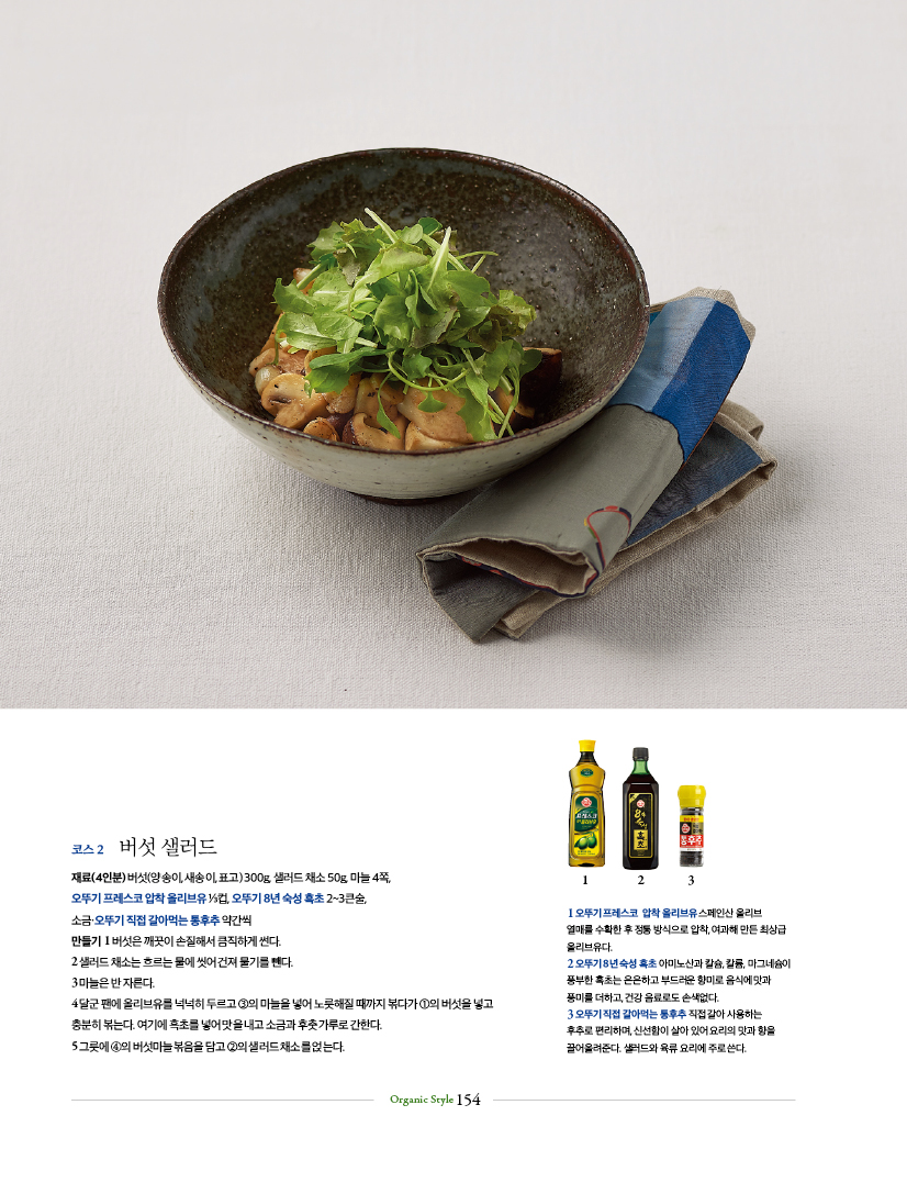 코스 2 버섯 샐러드코스
재료(4인분) 버섯(양송이, 새송이, 표고) 300g, 샐러드 채소 50g, 마늘 4쪽, 오뚜기 프레스코 압착 올리브유 ⅓컵, 오뚜기 8년 숙성 흑초 2~3큰술, 소금·오뚜기 직접 갈아먹는 통후추 약간씩 만들기 1 버섯은 깨끗이 손질해서 큼직하게 썬다.2 샐러드 채소는 흐르는 물에 씻어 건져 물기를 뺀다. 3 마늘은 반 자른다.4 달군 팬에 올리브유를 넉넉히 두르고 ③의 마늘을 넣어 노릇해질 때까지 볶다가 ①의 버섯을 넣고 충분히 볶는다. 여기에 흑초를 넣어 맛을 내고 소금과 후춧가루로 간한다.5 그릇에 ④의 버섯마늘볶음을 담고 ②의 샐러드 채소를 얹는다.

1오뚜기 프레스코 압착올리브유스페인산 올리브 열매를 수확한 후 정통 방식으로 압착, 여과해 만든 최상급 올리브유다.
2 오뚜기 8년숙성 흑초 아미노산과 칼슘, 칼륨, 마그네슘이 풍부한 흑초는 은은하고 부드러운 향미로 음식에 맛과
풍미를 더하고 건강음료로도 손색없다.
3 오뚜기직접 갈아먹는 통후추 직접 갈아 사용하는
후추로 편리하며 신선함이 살아있어요리의 맛과 향을 끌어올려준다. 샐러드와 육류요리에 주로쓴다.