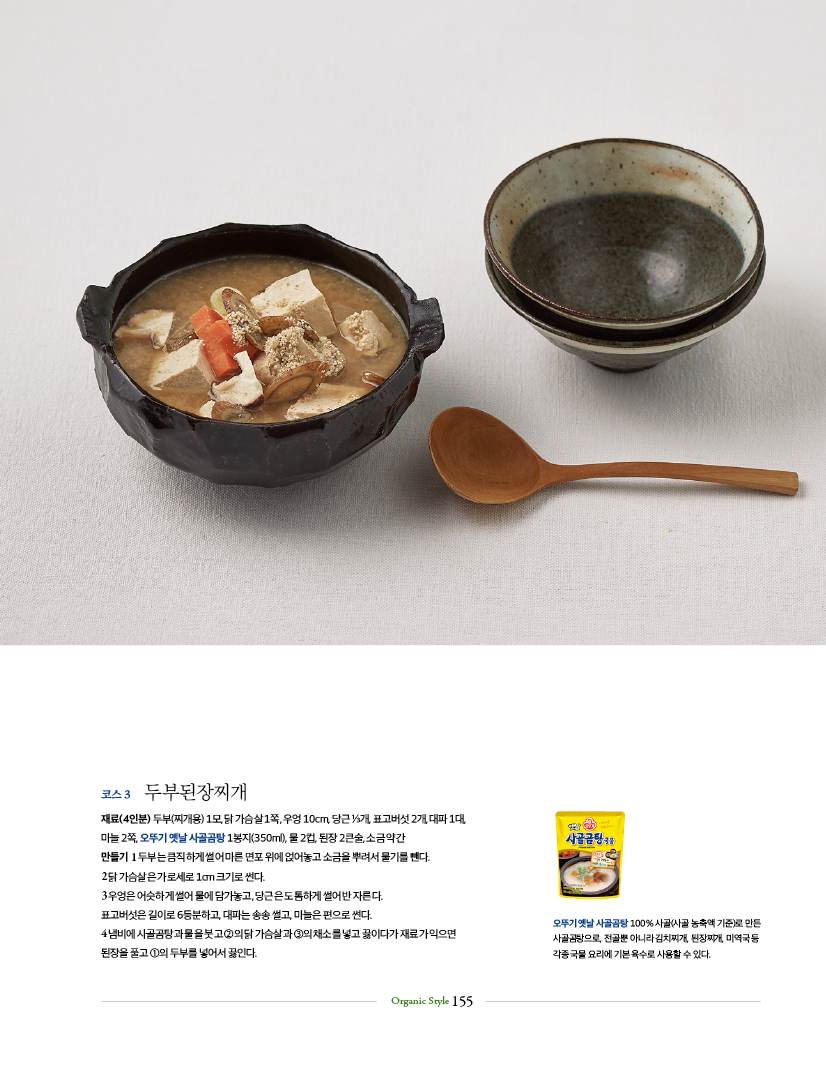 코스 3 두부된장찌개
재료(4인분) 두부(찌개용) 1모, 닭 가슴살 1쪽, 우엉 10cm, 당근 ⅓개, 표고버섯 2개, 대파 1대,
마늘 2쪽, 오뚜기 옛날 사골곰탕 1봉지(350ml), 물 2컵, 된장 2큰술, 소금 약간
만들기 1 두부는 큼직하게 썰어 마른 면포 위에 얹어놓고 소금을 뿌려서 물기를 뺀다.
2 닭 가슴살은 가로세로 1cm 크기로 썬다.
3 우엉은 어슷하게 썰어 물에 담가놓고, 당근은 도톰하게 썰어 반 자른다.
표고버섯은 길이로 6등분하고, 대파는 송송 썰고, 마늘은 편으로 썬다.
4 냄비에 사골곰탕과 물을 붓고 ②의 닭 가슴살과 ③의 채소를 넣고 끓이다가 재료가 익으면
된장을 풀고 ①의 두부를 넣어서 끓인다.

오뚜기 옛날사골곰탕 100% 사골(사골농축액 기준)로 만든 사골곰탕으로 전골뿐 아니라 김치찌개, 된장찌개, 미역국등 각종국물요리에 기본육수로 사용할 수 있다.