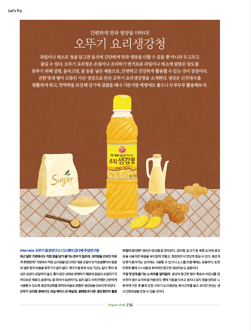 LET'S TRY

간편하게 맛과 영양을 더하다!
오뚜기 요리생강청
과일이나 채소로 청을 담그면 음식에 간단하게 맛과 영양을 더할 수 있을 뿐 아니라 두고두고 즐길 수 있다. 오뚜기 요리청은 손질이나 조리하기 번거로운 과일이나 채소에 알맞은 당도를 맞추기 위해 설탕, 올리고당, 꿀 등을 넣은 제품으로, 간편하고 건강하게 활용할 수 있는 것이 장점이다. 진한 맛과 향이 으뜸인 서산 생강으로 만든 오뚜기 요리생강청을 소개한다. 생강은 신진대사를 원활하게 하고, 면역력을 보강해 감기에 걸렸을 때나 기관지염 예방에도 좋으니 두루두루 활용해보자.

TryInterview 오뚜기 중앙연구소 CS2센터 김다혜 주임연구원 최근 일반 가정에서도 직접 청을 담가 즐기는 경우가 많은데, 요리청을 선보인 이유가 무엇인가? 가정에서 직접 요리청을 담그려면 재료 손질이 번거로울뿐더러 원료와 설탕 등의 비율을 맞추기가 쉽지 않다. 게다가 발효와 숙성 기간도 길다. 특히 생강은 모양이 균일하지 않고, 흙이 묻은 상태로 판매하기 때문에 일일이 손질하기가 까다로운 재료다. 곰팡이도 잘 피어서 보관하기도 쉽지 않다. 이에 언제든 간편하게 사용할 수 있도록 생강과 당류를 최적의 비율로 혼합한 생강청을 선보이게 되었다. 오뚜기 요리청 중에서도 과실 베이스인 매실청, 꿀배청과 다른 생강청만의 활용 비법이 있다면? 생강은 잡내를 잘 잡아준다. 갈비찜, 불고기 등 육류 요리에 생강청을 사용하면 육질을 부드럽게 만들고, 깔끔하면서 맛있게 즐길 수 있다. 생강과 당류가 들어가는 요리에도 사용할 수 있으니 소스를 만들 때에도 유용하다. 또한 따뜻한 물에 3:1 비율로 희석하면 향긋한 생강차로도 일품이다. 가장 맛있게 즐기는 노하우를 알려달라. 생강의 향긋한 향이 특유의 비린내를 잡아주어 생선 요리와 잘 어울린다. 팬에 기름을 두르고 꽁치나 삼치 등을 앞뒤로 노릇하게 구운 후 물과 간장, 오뚜기 요리생강청, 꽈리고추를 넣고 조리면 맛있는 생선간장조림을 맛볼 수 있을 것이다.
