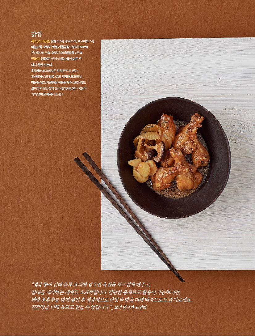 닭찜
재료(2~3인분) 닭봉 12개, 양파 ½개, 표고버섯 2개,
마늘 8쪽, 오뚜기 옛날 사골곰탕 1봉지(350ml),
진간장 2½큰술, 오뚜기 요리생강청 2큰술
만들기 1 닭봉은 씻어서 끓는 물에 삶은 후
다시 한번 씻는다.
2 양파와 표고버섯은 각각 반으로 썬다.
3 냄비에 ①의 닭봉, ②의 양파와 표고버섯,
마늘을 넣고 사골곰탕 국물을 부어 10분 정도
끓이다가 진간장과 요리생강청을 넣어 국물이
거의 없어질 때까지 조린다.

“생강 향이 진해 육류 요리에 넣으면 육질을 부드럽게 해주고,
잡내를 제거하는 데에도 효과적입니다. 간단한 음료로도 활용이 가능하지만,
배와 통후추를 함께 끓인 후 생강청으로 단맛과 향을 더해 배숙으로도 즐겨보세요.
진간장을 더해 육포도 만들 수 있답니다.”_ 요리 연구가 노영희