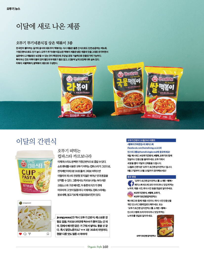 오뚜기 뉴스

이달에 새로 나온 제품
오뚜기 뚜기네분식집 상온 떡볶이 3종
전 국민이 좋아하는 길거리 음식의 대표 주자 떡볶이는 식사 대용은 물론 간식으로도 단연 손꼽히는 메뉴로, 가정간편식으로도 인기 높다. 오뚜기 뚜기네분식집 상온 떡볶이 제품은 냉장 제품의 맛을 그대로 유지하면서 실온에서 12개월 동안 보관할 수 있는 것이 특징인데, 무균실 공정 기술력으로 만들었기에 가능하다. 특히 부산 건조 어묵이 들어 있어 별도의 부재료가 필요 없고, 1인분씩 낱개 포장해 더욱 실속 있다. 라볶이, 국물떡볶이, 쌀떡볶이 3종으로 구성한다.



이달의 간편식
오뚜기 떠먹는 컵파스타 까르보나라
이제 파스타도 완벽한 가정간편식으로 즐길 수 있다. 쇼트 펜네를 사용한 오뚜기 떠먹는 컵파스타가 그것으로, 전자레인지에 3분 30초 돌려 그대로 떠먹으면 이탈리아 파스타 전문점 못지않은 뛰어난 맛과 품질을 만끽할 수 있다. 그중에서도 까르보나라는 부드러운 크림소스와 구운 베이컨, 두 종류의 치즈가 한데 어우러져 그 맛이 일품이다. 이 밖에도 컵파스타에는 볼로네제, 불고기로제, 바질크림&치킨이 있다.

jeongyeosa23 역시 오뚜기간편식레스토랑 갈 필요없음. 까르보나라인데 옥수수가 들어있는건 외. 집에서 베이컨 같은거 구워서 넣어도 좋을것 같 다. 혹시 달걀노른자도? ᄒᄒ 3분 30초의 마법이다. 정말! 다른맛도 얼른 사와야지!
오뚜기간편식 10월 SNS 이벤트
&lt;행복이가득한집&gt;의 페이스북
(facebook.com/homeliving.co.kr)과
인스타그램(@homelivingkorea)에 응모하세요!
매달 해시태그 #오뚜기간편식 행복오뚜기와 함께 댓글이나 인증샷을 올려주세요 오뚜기에서
세분을 뽑아 이달의 신제품을 드립니다.
11월호 간편식은 '오뚜기 초간편 감자전믹스'입니다.
9월 27일부터 10월 10일까지 참여해보세요! 응모방법
'오뚜기 초간편감자전믹스'를 소개한 &lt;행복&gt; 페이스북피드에 조리 아이디어나 맛있게 먹는 노하우,제품사진,취식사진 등을 댓글로 달아주세요 #오뚜기간편식, 행복오뚜기 오뚜기초간편감자전믹스

해시태그와 함께 제품사진이나 취식 사진인증샷을 개인 인스타그램에 업로드해주세요 또는
'오뚜기 초간편 감자전믹스'를 소개한 &lt;행복&gt;
인스타그램에 조리 아이디어나 맛있게먹는 노하우를 댓글로 달아주세요