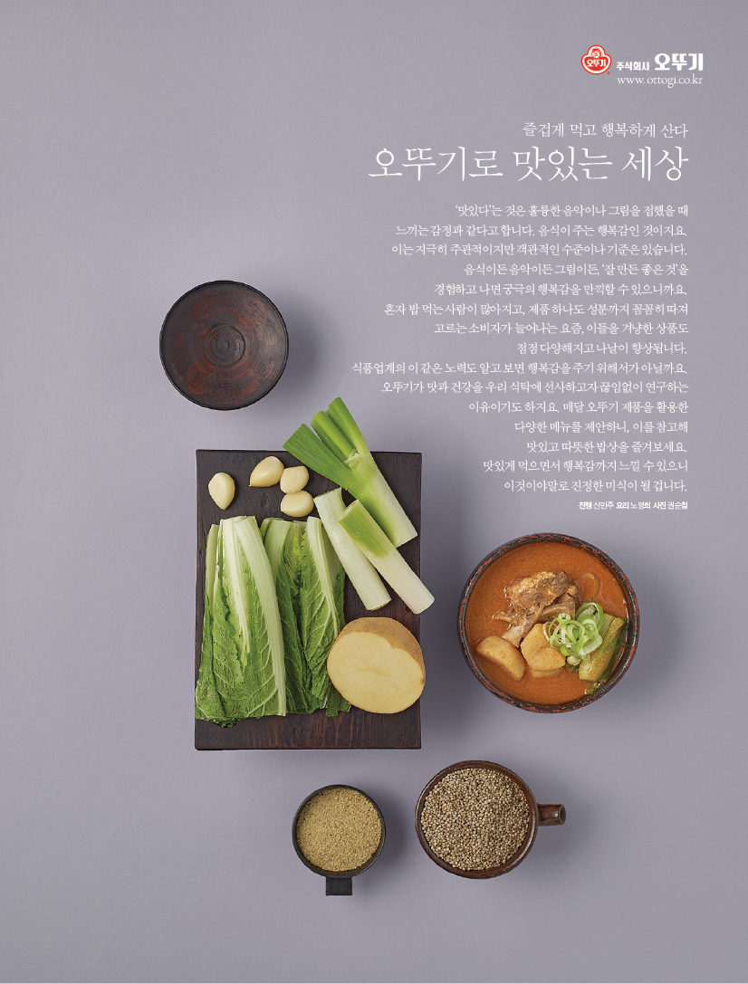 즐겁게 먹고 행복하게 산다
오뚜기로 맛있는 세상
‘맛있다’는 것은 훌륭한 음악이나 그림을 접했을 때 느끼는 감정과 같다고 합니다. 음식이 주는 행복감인 것이지요. 이는 지극히 주관적이지만 객관적인 수준이나 기준은 있습니다. 음식이든 음악이든 그림이든, ‘잘 만든 좋은 것’을 경험하고 나면 궁극의 행복감을 만끽할 수 있으니까요. 혼자 밥 먹는 사람이 많아지고, 제품 하나도 성분까지 꼼꼼히 따져 고르는 소비자가 늘어나는 요즘, 이들을 겨냥한 상품도 점점 다양해지고 나날이 향상됩니다. 식품업계의 이 같은 노력도 알고 보면 행복감을 주기 위해서가 아닐까요. 오뚜기가 맛과 건강을 우리 식탁에 선사하고자 끊임없이 연구하는 이유이기도 하지요. 매달 오뚜기 제품을 활용한 다양한 메뉴를 제안하니, 이를 참고해 맛있고 따뜻한 밥상을 즐겨보세요. 맛있게 먹으면서 행복감까지 느낄 수 있으니 이것이야말로 진정한 미식이 될 겁니다.
진행 신민주 요리 노영희 사진 권순철