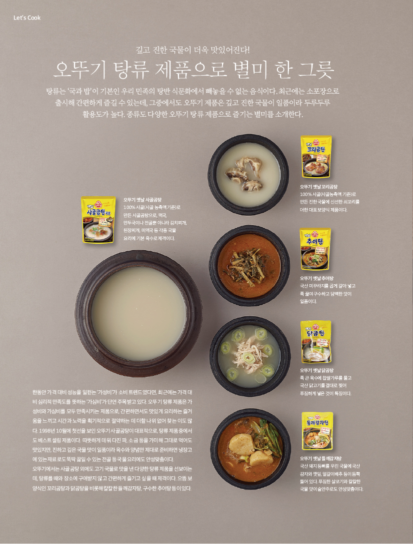 LET'S COOK

깊고 진한 국물이 더욱 맛있어진다!
오뚜기 탕류 제품으로 별미 한 그릇

탕류는 ‘국과 밥’이 기본인 우리 민족의 탕반 식문화에서 빼놓을 수 없는 음식이다. 최근에는 소포장으로 출시해 간편하게 즐길 수 있는데, 그중에서도 오뚜기 제품은 깊고 진한 국물이 일품이라 두루두루 활용도가 높다. 종류도 다양한 오뚜기 탕류 제품으로 즐기는 별미를 소개한다.

한동안 가격 대비 성능을 일컫는 ‘가성비’가 소비 트렌드였다면, 최근에는 가격 대비 심리적 만족도를 뜻하는 ‘가심비’가 단연 주목받고 있다. 오뚜기 탕류 제품은 가성비와 가심비를 모두 만족시키는 제품으로, 간편하면서도 맛있게 요리하는 즐거움을 느끼고 시간과 노력을 획기적으로 절약하는 데 더할 나위 없어 찾는 이도 많다. 1998년 10월에 첫선을 보인 오뚜기 사골곰탕이 대표적으로, 탕류 제품 중에서도 베스트셀링 제품이다. 따뜻하게 데워 다진 파, 소금 등을 가미해 그대로 먹어도 맛있지만, 진하고 깊은 국물 맛이 일품이라 육수와 양념만 제대로 준비하면 냉장고에 있는 재료로도 뚝딱 끓일 수 있는 전골 등 국물 요리에도 안성맞춤이다. 오뚜기에서는 사골곰탕 외에도 고기 국물로 맛을 낸 다양한 탕류 제품을 선보이는데, 탕류를 때와 장소에 구애받지 않고 간편하게 즐기고 싶을 때 제격이다. 으뜸 보양식인 꼬리곰탕과 닭곰탕을 비롯해 칼칼한 들깨감자탕, 구수한 추어탕 등이 있다.



오뚜기 옛날 사골곰탕
100% 사골(사골 농축액 기준)로 만든 사골곰탕으로, 떡국, 만두국이나 전골뿐 아니라 김치찌개, 된장찌개, 미역국 등 각종 국물 요리에 기본 육수로 제격이다.


오뚜기 옛날 꼬리곰탕
100% 사골(사골농축액 기준)로 만든 진한 국물에 신선한 쇠꼬리를 더한 대표 보양식 제품이다.



오뚜기 옛날 추어탕
국산 미꾸라지를 곱게 갈아 넣고 푹 끓여 구수하고 담백한 맛이 일품이다.



오뚜기 옛날 닭곰탕
푹 곤 육수에 찹쌀가루를 풀고 국산 닭고기를 결대로 찢어 푸짐하게 넣은 것이 특징이다.



오뚜기 옛날 들깨감자탕
국산 돼지 등뼈를 우린 국물에 국산 감자와 깻잎, 얼갈이배추 등이 듬뿍 들어 있다. 푸짐한 살코기와 칼칼한 국물 맛이 술안주로도 안성맞춤이다.