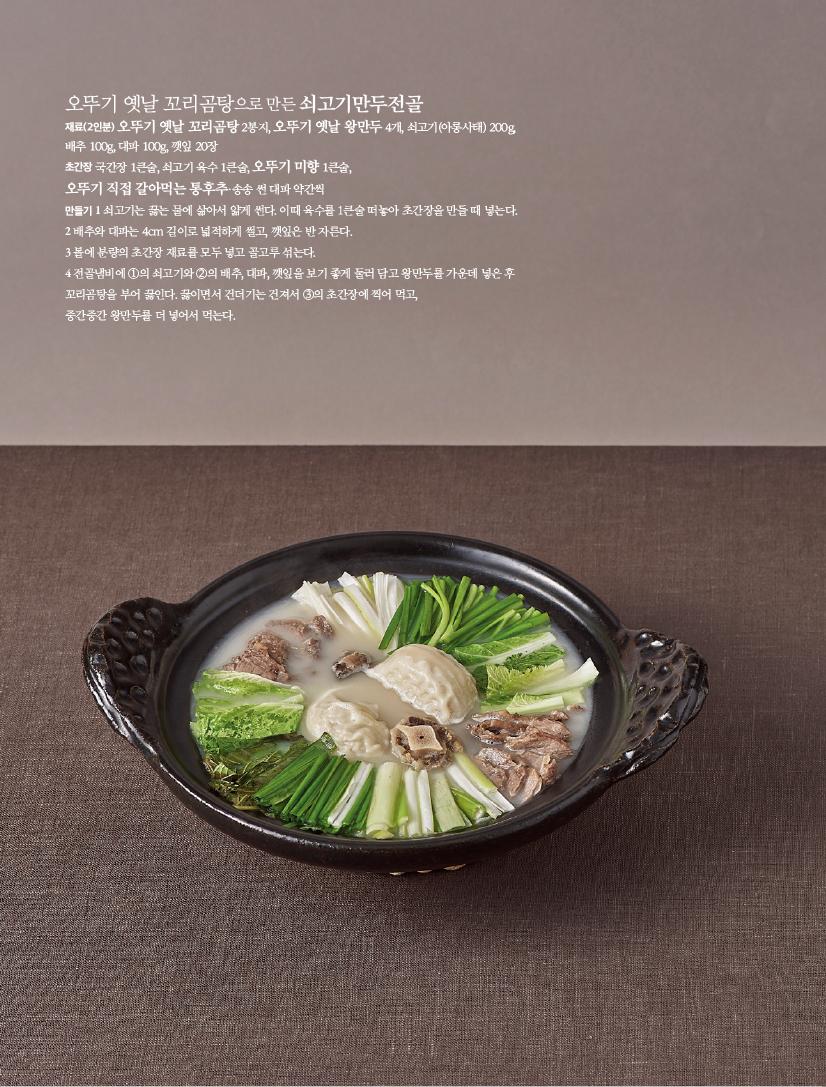 오뚜기 옛날 꼬리곰탕으로 만든 쇠고기만두전골
재료(2인분) 오뚜기 옛날 꼬리곰탕 2봉지, 오뚜기 옛날 왕만두 4개, 쇠고기(아롱사태) 200g, 배추 100g, 대파 100g, 깻잎 20장 초간장 국간장 1큰술, 쇠고기 육수 1큰술, 오뚜기 미향 1큰술, 오뚜기 직접 갈아먹는 통후추·송송 썬 대파 약간씩만들기 1 쇠고기는 끓는 물에 삶아서 얇게 썬다. 이때 육수를 1큰술 떠놓아 초간장을 만들 때 넣는다. 2 배추와 대파는 4cm 길이로 넓적하게 썰고, 깻잎은 반 자른다.3 볼에 분량의 초간장 재료를 모두 넣고 골고루 섞는다. 4 전골냄비에 ①의 쇠고기와 ②의 배추, 대파, 깻잎을 보기 좋게 둘러 담고 왕만두를 가운데 넣은 후 꼬리곰탕을 부어 끓인다. 끓이면서 건더기는 건져서 ③의 초간장에 찍어 먹고,중간중간 왕만두를 더 넣어서 먹는다.