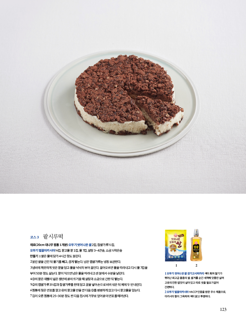 코스 3 팥시루떡

재료(20cm 대나무 찜통 1개분)

오뚜기 씻어나온 쌀 2컵, 찹쌀가루 ½컵, 오뚜기 벌꿀아카시아 ¼컵, 팥고물 팥 1컵, 물 7컵, 설탕 3~4큰술, 소금 ½작은술

만들기

1 쌀은 물에 담가 4시간 정도 불린다.

2 불린 쌀을 건진 뒤 물기를 빼고, 곱게 빻는다. 남은 멥쌀가루는 냉동 보관한다.

3 냄비에 깨끗하게 씻은 팥을 담고 물을 넉넉히 부어 끓인다. 끓어오르면 물을 따라내고 다시 물 7컵을 부어 50분 정도 삶는다. 팥이 익으면 남은 물을 따라내고 센 불에서 수분을 날린다.

4 ③의 팥은 재빨리 넓은 쟁반에 쏟아 뜨거울 때 설탕과 소금으로 간한 뒤 빻는다.

5 ②의 멥쌀가루 3½컵과 찹쌀가루를 한데 담고 꿀을 넣어 손으로 비벼 섞은 뒤 체에 두 번 내린다.

6 찜통에 젖은 면포를 깔고 ④의 팥고물 반을 깐 다음 ⑤를 평평하게 얹고 다시 팥고물을 덮는다.

7 김이 오른 찜통에 25~30분 정도 찐 다음 접시에 거꾸로 엎어 쏟아 면포를 떼어낸다.

1오뚜기 씻어나온 쌀 경기고시히카리 색이 희며 찰기가 뛰어난 최고급 품종의 쌀쌀겨를 순간 세척해 맞춤만 살려 고유의 진한 밥맛이 살아있고 따로 씻을 필요가없어 간편하다.
2 오뚜기 벌꿀아카시아 HACCP인증을 받은 우수제품으로 아카시아 향이 그윽하며 색이 맑고 투명하다.