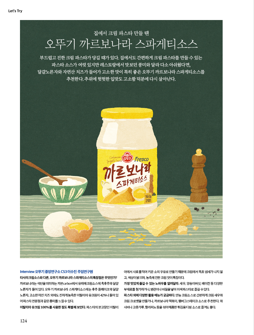 LET'S TRY

집에서 크림 파스타 만들 땐

오뚜기 까르보나라 스파게티소스

부드럽고 진한 크림 파스타가 당길 때가 있다. 집에서도 간편하게 크림 파스타를 만들 수 있는 파스타 소스가 여럿 있지만 레스토랑에서 맛보던 풍미와 달라 다소 아쉬웠다면, 달걀노른자와 자연산 치즈가 들어가 고소한 맛이 특히 좋은 오뚜기 까르보나라 스파게티소스를 추천한다. 추위에 헛헛한 입맛도 고소함 덕분에 다시 살아난다.





Interview 오뚜기 중앙연구소 CS3 이수진 주임연구원

타사의 크림소스와 다른, 오뚜기 까르보나라 스파게티소스의 특장점은 무엇인가?

까르보나라는 석탄을 의미하는 카본carbon에서 유래해 크림소스에 흑후추와 달걀 노른자가 들어 있다. 오뚜기 까르보나라 스파게티소스에는 후추 플레이크와 달걀 노른자, 고소한 자연 치즈 외에도 진하게 농축한 이탈리아 유크림이 42%나 들어 있

어 파스타 전문점과 같은 풍미를 느낄 수 있다. 이탈리아 유크림 100%를 사용한 점도 특별해 보인다. 파스타의 본고장인 이탈리아에서 사료를 먹여 키운 소의 우유로 만들기 때문에 크림에서 목초 냄새가 나지 않고, 색상이 밝으며, 농축해 진한 크림 맛이 특징이다. 가장 맛있게 즐길 수 있는 노하우를 알려달라. 새우, 양송이버섯, 베이컨 등 다양한 부재료를 첨가하거나, 명란이나 바질을 넣어 이색 파스타로 즐길 수 있다. 파스타 외에 다양한 활용 메뉴가 궁금하다. 만능 크림소스로 간편하게 크림 새우와

크림 크로켓을 만들거나, 까르보나라 떡볶이, 햄버그스테이크 소스로 추천한다. 와 사비나 고춧가루, 할라피뇨 등을 섞어 매콤한 튀김용 디핑 소스로 즐겨도 좋다.