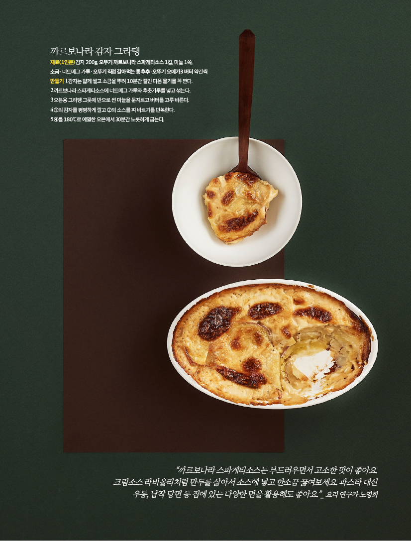 까르보나라 감자 그라탱

재료(1인분)

감자 200g, 오뚜기 까르보나라 스파게티소스 1컵, 마늘 1쪽, 소금ㆍ너트메그 가루ㆍ오뚜기 직접 갈아먹는 통후추ㆍ오뚜기 오메가3 버터 약간씩

만들기

1 감자는 얇게 썰고 소금을 뿌려 10분간 절인 다음 물기를 꼭 짠다.

2 까르보나라 스파게티소스에 너트메그 가루와 후춧가루를 넣고 섞는다.

3 오븐용 그라탱 그릇에 반으로 썬 마늘을 문지르고 버터를 고루 바른다.

4 ①의 감자를 평평하게 깔고 ②의 소스를 펴 바르기를 반복한다.

5 ④를 180℃로 예열한 오븐에서 30분간 노릇하게 굽는다.





“까르보나라 스파게티소스는 부드러우면서 고소한 맛이 좋아요.

크림소스 라비올리처럼 만두를 삶아서 소스에 넣고 한소끔 끓여보세요. 파스타 대신

우동, 납작 당면 등 집에 있는 다양한 면을 활용해도 좋아요.”_ 요리 연구가 노영희