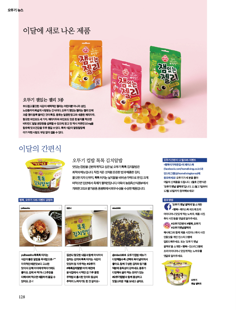 오뚜기 뉴스

이달에 새로 나온 제품



오뚜기 잼있는 젤리 3종

부드럽고 쫄깃한 식감이 매력적인 젤리는 어린이뿐 아니라 성인, 노년층까지 폭넓게 사랑받는 간식이다. 오뚜기 잼있는 젤리는 젤리 안에 과즙 잼이 듬뿍 들어간 것이 특징. 종류는 달콤한 망고와 새콤한 체리자두, 향긋한 파인포도 세 가지. 체리자두와 파인포도 맛은 한 봉지를 먹으면 비타민 C 일일 권장량을 섭취할 수 있으며, 망고 맛 역시 커큐민 10mg을 함유해 맛과 건강을 두루 챙길 수 있다. 특히 식감이 말랑말랑해 이가 약한 사람도 부담 없이 씹을 수 있다.





이달의 간편식



오뚜기 컵밥 톡톡 김치알밥

맛있는 집밥을 간편하게 먹고 싶은 날, 오뚜기 톡톡 김치알밥은 최적의 메뉴입니다. 직접 지은 것처럼 든든한 밥과 매콤한 김치,

쫄깃한 치자 단무지, 톡톡 터지는 날치알을 비벼 숟가락으로 한 입 크게 떠먹으면 입안에서 축제가 펼쳐진답니다. 더욱이 농림축산식품부에서 개최한 2018 쌀가공품 품평회에서 최우수상을 수상한 제품입니다.







행복_ 오뚜기 SNS 이벤트 당첨자



yulhwanho 톡톡톡 터지는 식감이 좋은 알밥을 즉석밥으로~^^ 자극적인 매운맛보다 고소한 맛이 더 강해 아이에게 먹이기에도 좋아요. 김에 싸 먹거나 고추장을 더해 비벼 먹으면 매콤하게 즐길 수 있어요. 굿~!



김선나 향긋한 내음과 함께 아삭아삭 씹히는 김치와 톡톡 터지는 식감이 맛있어 참 자주 먹는 #오뚜기 #톡톡김치알밥! 마치 예전에 분식집에서 사 먹던 김 가루 묻힌 주먹밥과 흡사한 맛이라 동심의 추억이 느껴지기도 한 것 같아요~





@miso1808 오뚜기 컵밥 메뉴가 다양해질수록 선택의 폭이 넓어져서 좋아요. 함께 구성한 김치와 참기름 덕분에 중독성이 강하네요. 종류가 다양해서 골라 먹는 묘미가 있는 #오뚜기컵밥과 함께 풍성하고 맛깔스러운 겨울 보내고 싶어요.







오뚜기 간편식 12월 SNS 이벤트

&lt;행복이가득한집&gt;의 페이스북

(facebook.com/homeliving.co.kr)과 인스타그램(@homelivingkorea)에 응모하세요! 오뚜기가 세 분을 뽑아 이달의 신제품을 드립니다. 1월호 간편식은 ‘오뚜기 옛날 쌀떡국’입니다. 11월 27일부터 12월 10일까지 참여해보세요!





응모 방법

‘오뚜기 옛날 쌀떡국’을 소개한 &lt;행복&gt; 페이스북 피드에 조리 아이디어나 맛있게 먹는 노하우, 제품 사진, 취식 사진 등을 댓글로 달아주세요. #오뚜기간편식 #행복_오뚜기 #오뚜기옛날쌀떡국

해시태그와 함께 제품 사진이나 취식 사진 인증샷을 개인 인스타그램에 업로드해주세요. 또는 ‘오뚜기 옛날 쌀떡국’을 소개한 &lt;행복&gt; 인스타그램에 조리 아이디어나 맛있게 먹는 노하우를 댓글로 달아주세요.