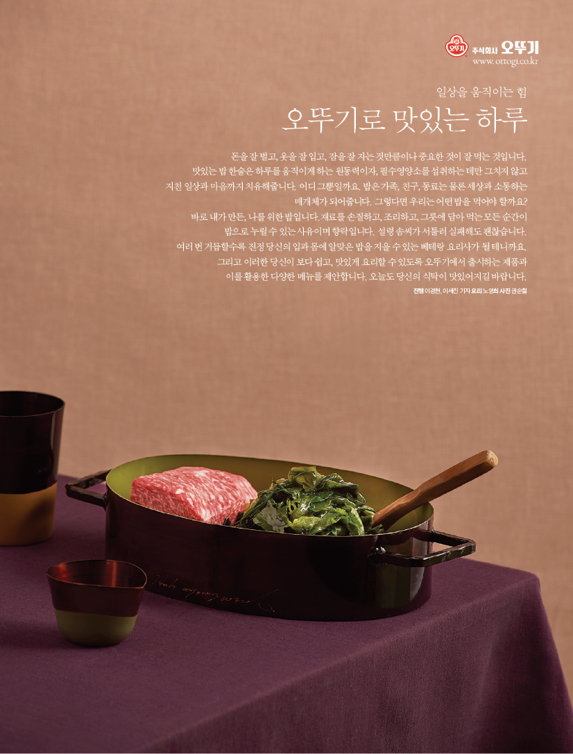 일상을 움직이는 힘

오뚜기로 맛있는 하루

돈을 잘 벌고, 옷을 잘 입고, 잠을 잘 자는 것만큼이나 중요한 것이 잘 먹는 것입니다.

맛있는 밥 한술은 하루를 움직이게 하는 원동력이자, 필수영양소를 섭취하는 데만 그치지 않고 지친 일상과 마음까지 치유해줍니다. 어디 그뿐일까요. 밥은 가족, 친구, 동료는 물론 세상과 소통하는 매개체가 되어줍니다. 그렇다면 우리는 어떤 밥을 먹어야 할까요? 바로 내가 만든, 나를 위한 밥입니다.재료를 손질하고, 조리하고, 그릇에 담아 먹는 모든 순간이 밥으로 누릴 수 있는 사유이며 향락입니다. 설령 솜씨가 서툴러 실패해도 괜찮습니다.

여러 번 거듭할수록 진정 당신의 입과 몸에 알맞은 밥을 지을 수 있는 베테랑 요리사가 될 테니까요. 그리고 이러한 당신이 보다 쉽고, 맛있게 요리할 수 있도록 오뚜기에서 출시하는 제품과 이를 활용한 다양한 메뉴를 제안합니다. 오늘도 당신의 식탁이 맛있어지길 바랍니다.



진행 이경현, 이세진 기자 요리 노영희 사진 권순철