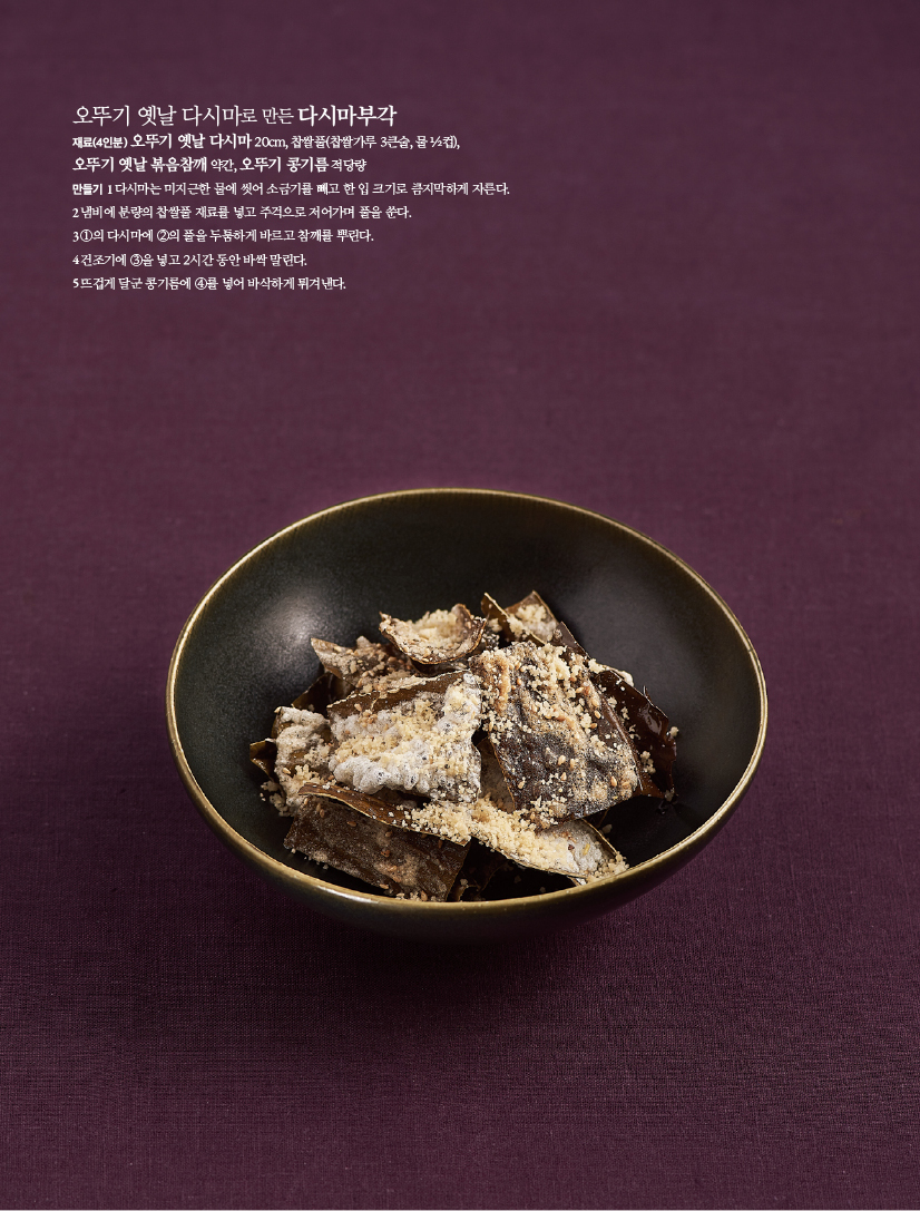 오뚜기 옛날 다시마로 만든 다시마부각

재료(4인분)

오뚜기 옛날 다시마 20cm, 찹쌀풀(찹쌀가루 3큰술, 물 ½컵), 오뚜기 옛날 볶음참깨 약간, 오뚜기 콩기름 적당량

만들기

1 다시마는 미지근한 물에 씻어 소금기를 빼고 한 입 크기로 큼지막하게 자른다.

2 냄비에 분량의 찹쌀풀 재료를 넣고 주걱으로 저어가며 풀을 쑨다.

3 ①의 다시마에 ②의 풀을 두툼하게 바르고 참깨를 뿌린다.

4 건조기에 ③을 넣고 2시간 동안 바싹 말린다.

5 뜨겁게 달군 콩기름에 ④를 넣어 바삭하게 튀겨낸다.
