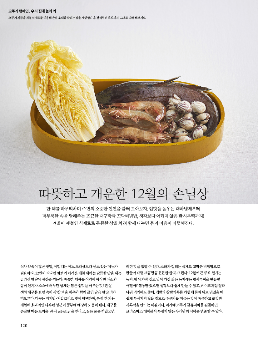 오뚜기 캠페인_ 우리 집에 놀러 와

오뚜기 제품과 제철 식재료를 이용해 손님 초대상 차리는 법을 제안합니다. 전식부터 후식까지, 그대로 따라 해보세요.





따뜻하고 개운한 12월의 손님상

한 해를 마무리하며 주변의 소중한 인연을 불러 모아보자. 입맛을 돋우는 대하냉채부터 더부룩한 속을 달래주는 뜨끈한 대구탕과 꼬막비빔밥, 생각보다 어렵지 않은 팥시루떡까지! 겨울이 제철인 식재료로 든든한 상을 차려 함께 나누면 몸과 마음이 따뜻해진다.



식사 약속이 많은 연말, 이맘때는 여느 초대상보다 센스 있는 메뉴가 필요하다. 12월이 지나면 맛보기 어려운 제철 대하는 달큼한 맛을 내는 글리신 함량이 정점을 찍는다. 통통한 대하를 식감이 아삭한 채소와 함께 연겨자 소스에 버무린 냉채는 잠든 입맛을 깨우는 맛! 흰 살 생선 대구를 보면 속이 꽉 찬 겨울 배추와 함께 끓인 맑은 탕 요리가 떠오른다. 대구는 저지방·저칼로리로 맛이 담백하며, 특히 간 기능 개선에 효과적인 타우린 성분이 풍부해 해장에 도움이 된다. 대구를 손질할 때는 토막을 낸 뒤 굵은소금을 뿌리고, 끓는 물을 끼얹으면 비린 맛을 없앨 수 있다. 소화가 잘되는 식재료 꼬막은 비빔밥으로 만들어 내면 새콤달콤 든든한 한 끼가 된다. 12월에 든 주요 절기는 동지. 밤이 가장 길고 낮이 가장 짧은 동지에는 팥시루떡을 만들면 어떨까? 찜통만 있으면 생각보다 쉽게 만들 수 있고, 케이크처럼 잘라 나눠 먹기에도 좋다. 멥쌀과 찹쌀가루를 가볍게 뭉쳐 위로 던졌을 때 쉽게 부서지지 않을 정도로 수분기를 머금는 것이 촉촉하고 쫄깃한 시루떡을 만드는 비결이다. 여기에 오뚜기 꿀유자차를 곁들이면

크리스마스 테이블이 부럽지 않은 우리만의 식탁을 연출할 수 있다.
