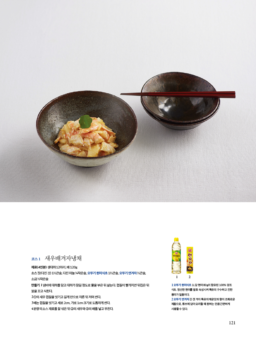 코스 1 새우배겨자냉채

재료(4인분)

생대하 12마리, 배 120g

소스 잣(다진 것) 1½큰술, 다진 마늘 ¼작은술, 오뚜기 현미식초 1½큰술, 오뚜기 연겨자 ½큰술, 소금 ½작은술

만들기

1 냄비에 대하를 담고 대하가 잠길 정도로 물을 부은 뒤 삶는다. 껍질이 빨개지면 뒤집은 뒤 불을 끄고 식힌다.

2 ①의 새우 껍질을 벗기고 길게 반으로 자른 뒤 저며 썬다.

3 배는 껍질을 벗기고 세로 2cm, 가로 1cm 크기로 도톰하게 썬다.

4 분량의 소스 재료를 잘 섞은 뒤 ②의 새우와 ③의 배를 넣고 무친다.

1오뚜기 현미식초 1L당 현미 80g이 함유된 100% 양조 식초 정선한 현미를 발효 숙성시켜 특유의 구수하고 진한 풍미가 일품이다.
2 오뚜기 연겨자갓갠겨자 특유의 매운맛과 향이 조화로운
제품으로 튜브에 담아요리할 때 원하는 만큼 간편하게 사용할수 있다.