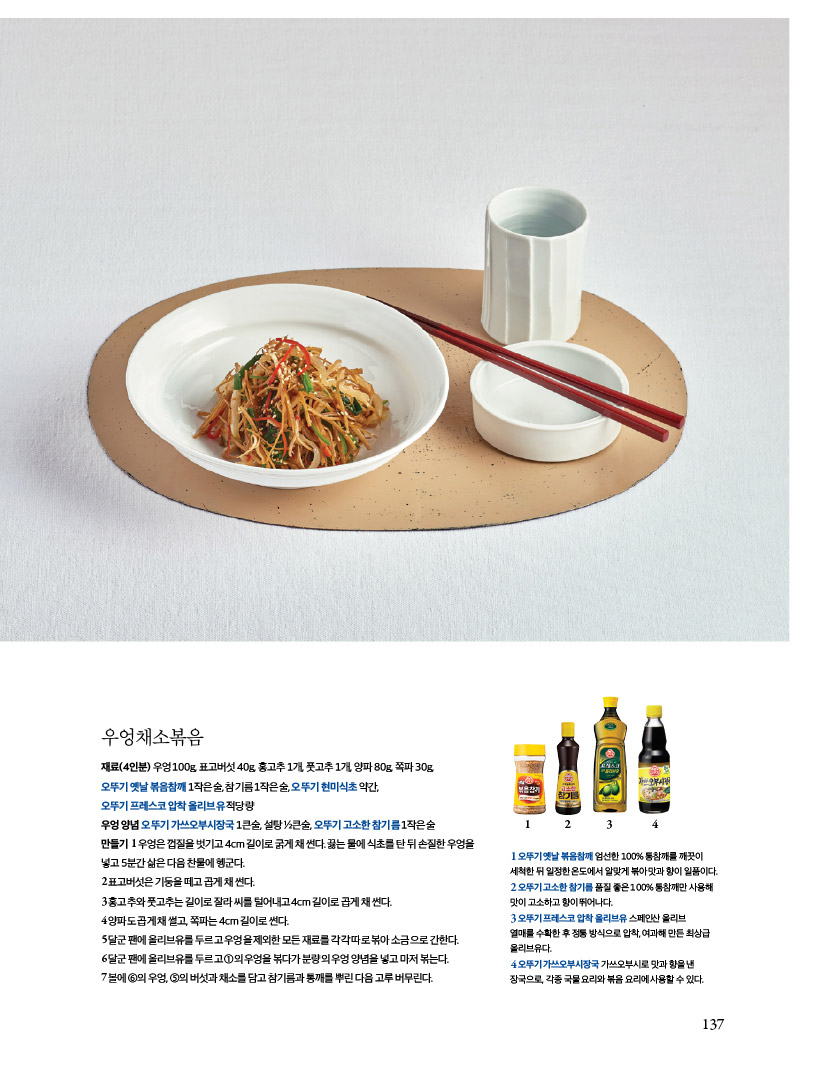 우엉채소볶음

재료(4인분) 우엉 100g, 표고버섯 40g, 홍고추 1개, 풋고추 1개, 양파 80g, 쪽파 30g,

오뚜기 옛날 볶음참깨 1작은술, 참기름 1작은술, 오뚜기 현미식초 약간,

오뚜기 프레스코 압착 올리브유 적당량

우엉양념오뚜기가쓰오부시장국1큰술,설탕1?2큰술,오뚜기고소한참기름1작은술

만들기1우엉은껍질을벗기고4cm길이로굵게채썬다.끓는물에식초를탄뒤손질한우엉을 넣고 5분간 삶은 다음 찬물에 헹군다.

2표고버섯은기둥을떼고곱게채썬다.

3홍고추와풋고추는길이로잘라씨를털어내고4cm길이로곱게채썬다.

4양파도곱게채썰고,쪽파는4cm길이로썬다.

5달군팬에올리브유를두르고우엉을제외한모든재료를각각따로볶아소금으로간한다. 

6달군팬에올리브유를두르고1의우엉을볶다가분량의우엉양념을넣고마저볶는다. 

7볼에6의우엉,5의버섯과채소를담고참기름과통깨를뿌린다음고루버무린다.

1오뚜기 옛날 볶음참깨 엄선한 100% 통참깨를 깨끗이
세척한 뒤 일정한 온도에서 알맞게 볶아맛과 향이 일품이다.
2 오뚜기 고소한 참기름 품질 좋은 100% 통참깨만 사용해 맛이 고소하고 향이 뛰어나다.
3 오뚜기 프레스코 압착올리브유 스페인산 올리브
열매를 수확한 후 정통방식으로 압착,여과해 만든 최상급 올리브유다.
4오뚜기가쓰오부시장국 가쓰오부시로 맛과 향을 낸
장국으로, 각종 국물요리와 볶음 요리에사용할 수 있다.