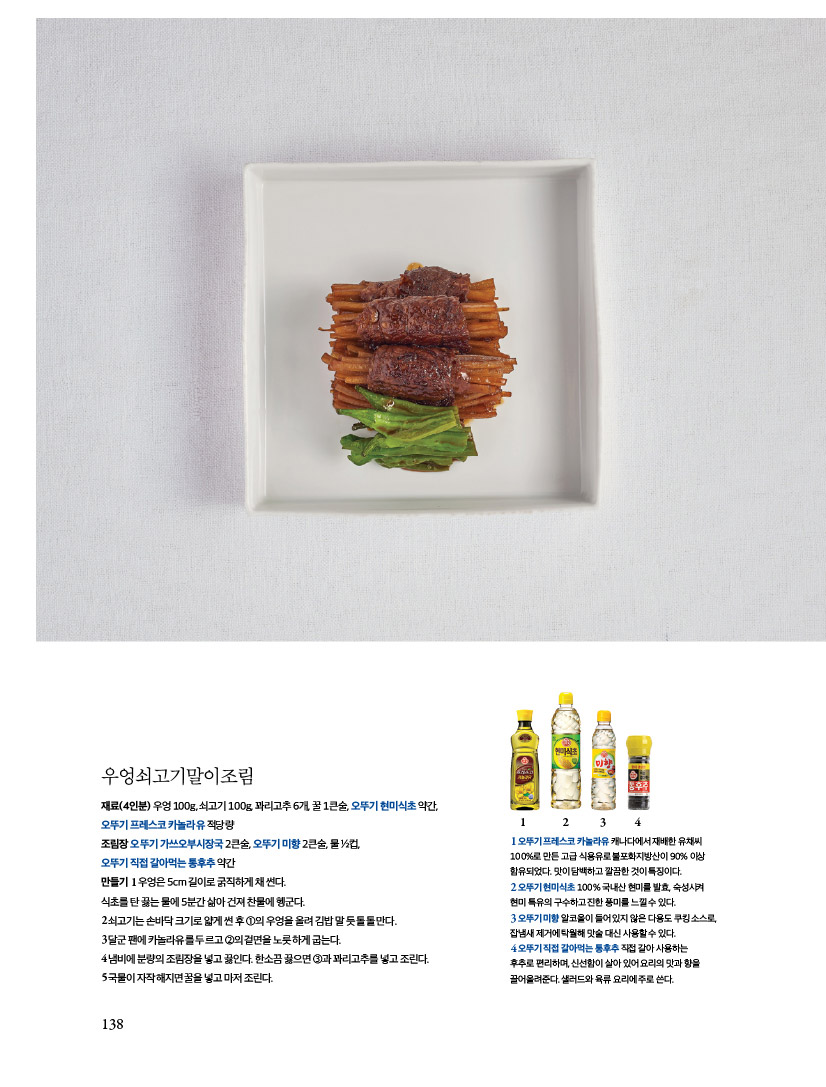 우엉쇠고기말이조림

재료(4인분) 우엉 100g, 쇠고기 100g, 꽈리고추 6개, 꿀 1큰술, 오뚜기 현미식초 약간, 오뚜기 프레스코 카놀라유 적당량

조림장 오뚜기 가쓰오부시장국 2큰술, 오뚜기 미향 2큰술, 물 1?2컵,

오뚜기 직접 갈아먹는 통후추 약간

만들기1우엉은5cm길이로굵직하게채썬다.

식초를탄끓는물에5분간삶아건져찬물에헹군다.

2쇠고기는손바닥크기로얇게썬후1의우엉을올려김밥말듯돌돌만다.

3 달군 팬에 카놀라유를 두르고 2의 겉면을 노릇하게 굽는다.

4 냄비에 분량의 조림장을 넣고 끓인다. 한소끔 끓으면 3과 꽈리고추를 넣고 조린다. 5 국물이 자작해지면 꿀을 넣고 마저 조린다.


1오뚜기 프레스코 카놀라유 캐나다에서 재배한 유채씨 100%로 만든 고급 식용유로 불포화지방산이 90% 이상 함유되었다. 맛이 담백하고 깔끔한 것이 특징이다.
2 오뚜기 현미식초 100% 국내산 현미를 발효 숙성시켜 현미 특유의 구수하고 진한 풍미를 느낄수 있다.
3 오뚜기미향 알코올이 들어있지 않은 다용도 쿠킹소스로 잡냄새 제거에 탁월해 맛술 대신 사용할수 있다.
4오뚜기직접 갈아먹는 통후추 직접 갈아 사용하는
후추로 편리하며, 신선함이 살아있어요리의 맛과 향을
끌어올려준다. 샐러드와 육류요리에 주로 쓴다.