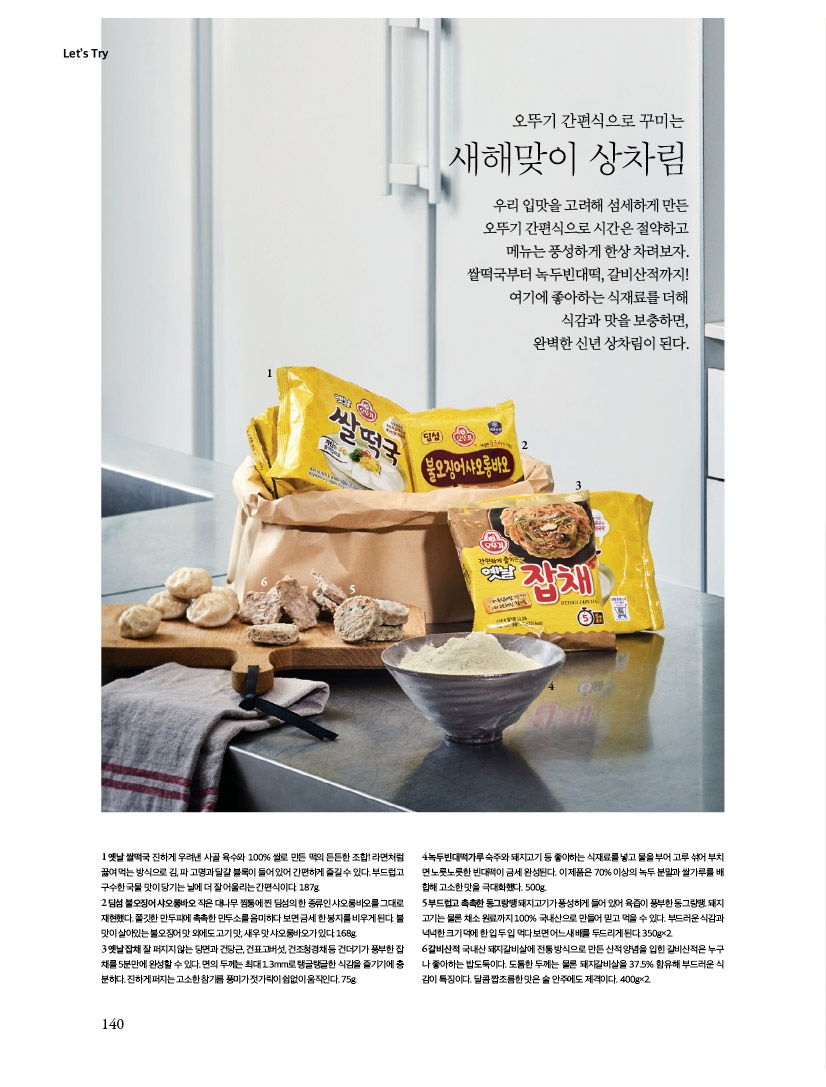 Let’s Try

오뚜기 간편식으로 꾸미는 새해맞이 상차림

우리 입맛을 고려해 섬세하게 만든 오뚜기 간편식으로 시간은 절약하고 메뉴는 풍성하게 한상 차려보자. 쌀떡국부터 녹두빈대떡, 갈비산적까지! 여기에 좋아하는 식재료를 더해 식감과 맛을 보충하면, 완벽한 신년 상차림이 된다.



1옛날쌀떡국진하게우려낸사골육수와100%쌀로만든떡의든든한조합!라면처럼 끓여먹는방식으로김,파고명과달걀블록이들어있어간편하게즐길수있다.부드럽고 구수한 국물 맛이 당기는 날에 더 잘 어울리는 간편식이다. 187g.

2 딤섬 불오징어 샤오롱바오 작은 대나무 찜통에 찐 딤섬의 한 종류인 샤오롱바오를 그대로 재현했다.쫄깃한만두피에촉촉한만두소를음미하다보면금세한봉지를비우게된다.불 맛이 살아있는 불오징어 맛 외에도 고기 맛, 새우 맛 샤오롱바오가 있다. 168g. 3옛날잡채잘퍼지지않는당면과건당근,건표고버섯,건조청경채등건더기가풍부한잡 채를 5분만에 완성할 수 있다. 면의 두께는 최대 1.3mm로 탱글탱글한 식감을 즐기기에 충 분하다. 진하게 퍼지는 고소한 참기름 풍미가 젓가락이 쉼없이 움직인다. 75g.

4녹두빈대떡가루숙주와돼지고기등좋아하는식재료를넣고물을부어고루섞어부치 면노릇노릇한빈대떡이금세완성된다.이제품은70%이상의녹두분말과쌀가루를배 합해 고소한 맛을 극대화했다. 500g.

5 부드럽고 촉촉한 동그랑땡 돼지고기가 풍성하게 들어 있어 육즙이 풍부한 동그랑땡. 돼지 고기는물론채소원료까지100%국내산으로만들어믿고먹을수있다.부드러운식감과 넉넉한크기덕에한입두입먹다보면어느새배를두드리게된다.350g×2. 6갈비산적국내산돼지갈비살에전통방식으로만든산적양념을입힌갈비산적은누구 나 좋아하는 밥도둑이다. 도톰한 두께는 물론 돼지갈비살을 37.5% 함유해 부드러운 식 감이 특징이다. 달콤 짭조름한 맛은 술 안주에도 제격이다. 400g×2.