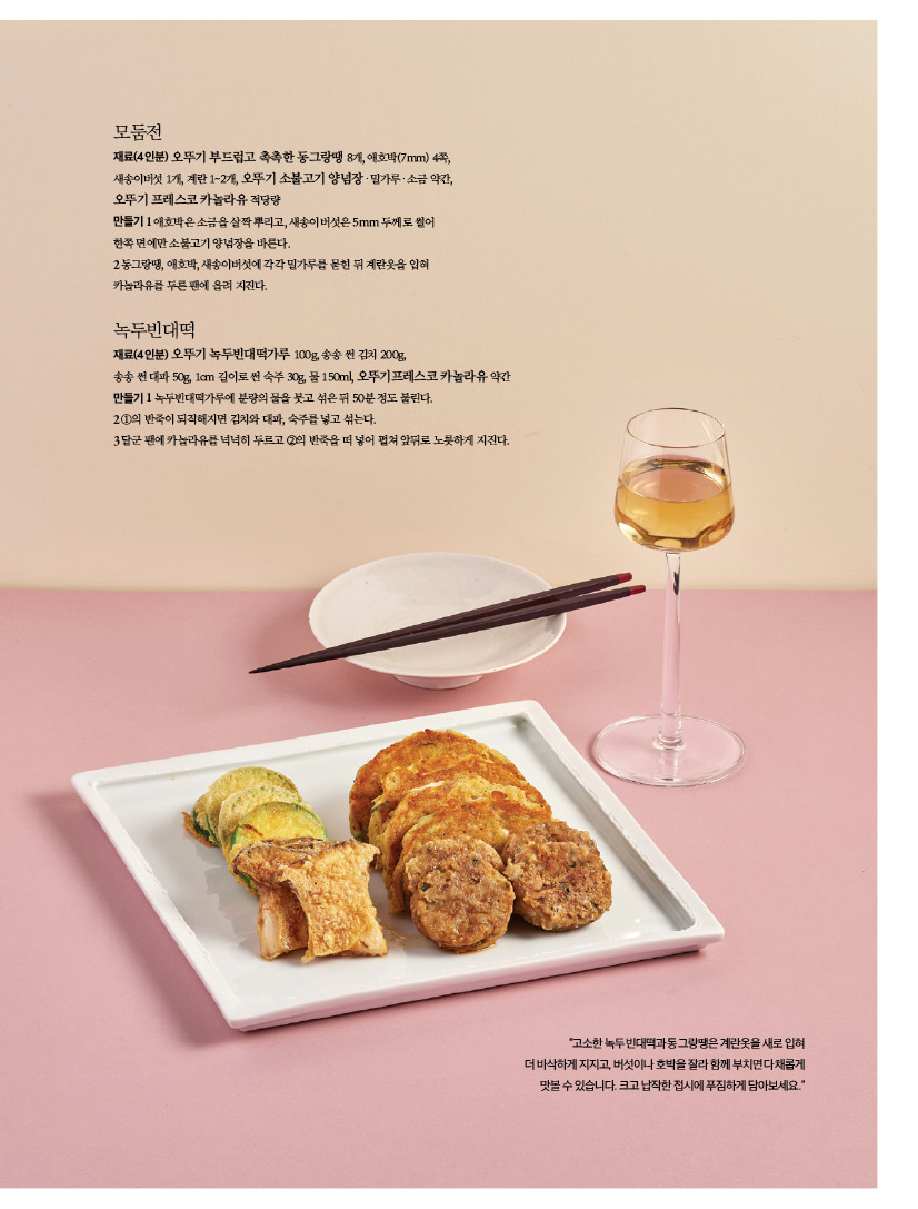 모둠전

재료(4인분) 오뚜기 부드럽고 촉촉한 동그랑땡 8개, 애호박(7mm) 4쪽, 새송이버섯 1개, 계란 1~2개, 오뚜기 소불고기 양념장ㆍ밀가루ㆍ소금 약간, 오뚜기 프레스코 카놀라유 적당량

만들기 1 애호박은 소금을 살짝 뿌리고, 새송이버섯은 5mm 두께로 썰어 한쪽 면에만 소불고기 양념장을 바른다.

2 동그랑땡, 애호박, 새송이버섯에 각각 밀가루를 묻힌 뒤 계란옷을 입혀 카놀라유를 두른 팬에 올려 지진다.



녹두빈대떡

재료(4인분) 오뚜기 녹두빈대떡가루 100g, 송송 썬 김치 200g,

송송 썬 대파 50g, 1cm 길이로 썬 숙주 30g, 물 150ml, 오뚜기프레스코 카놀라유 약간 만들기 1 녹두빈대떡가루에 분량의 물을 붓고 섞은 뒤 50분 정도 불린다.

2 1의 반죽이 되직해지면 김치와 대파, 숙주를 넣고 섞는다.

3달군 팬에 카놀라유를 넉넉히 두르고 2의 반죽을 떠 넣어 펼쳐 앞뒤로 노릇하게 지진다.


"고소한 녹두빈대떡과 동그랑땡은 계란옷을 새로 입혀 더 바삭하게 지지고, 버섯이나 호박을 잘라 함께 부치면 다채롭게 맛볼 수 있습니다. 크고 납작한 접시에 푸짐하게 담아보세요."