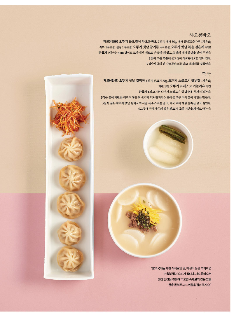 샤오롱바오

재료(4인분) 오뚜기 불오징어 샤오롱바오 2봉지, 대파 50g, 대파 양념(고춧가루 1작은술, 식초 1작은술, 설탕 1작은술, 오뚜기 옛날 참기름 1?2작은술, 오뚜기 옛날 볶음 검은깨 약간) 만들기1대파는4cm길이로토막내서세로로반잘라채썰고,분량의대파양념을넣어무친다. 2 김이 오른 찜통에 불오징어 샤오롱바오를 담아 찐다. 3 접시에 2의 찐 샤오롱바오를 담고 대파채를 곁들인다.

떡국 

재료(4인분) 오뚜기 옛날 쌀떡국 4봉지, 쇠고기 80g, 오뚜기 소불고기 양념장 1작은술,

계란 1개, 오뚜기 프레스코 카놀라유 약간 만들기1쇠고기는다져서소불고기 양념장에 무쳐서볶는다. 2작은볼에계란을깨뜨려넣은뒤숟가락으로흰자와노른자를고루섞어풀어지단을만든다. 3물이끓는냄비에옛날쌀떡국의사골육수스프를풀고,떡국떡과계란블록을넣고끓인다. 4그릇에떡국과1의볶은쇠고기,2의지단을차례로담는다.

"쌀떡국에는 제철 식재료인 굴, 매생이 등을 추가하면 겨울철 별미 요리가 됩니다. 샤오롱바오는 생강 간장을 곁들여 먹으면 속재료의 깊은 맛을 한층 돋워주고 느끼함을 잡아 주지요."