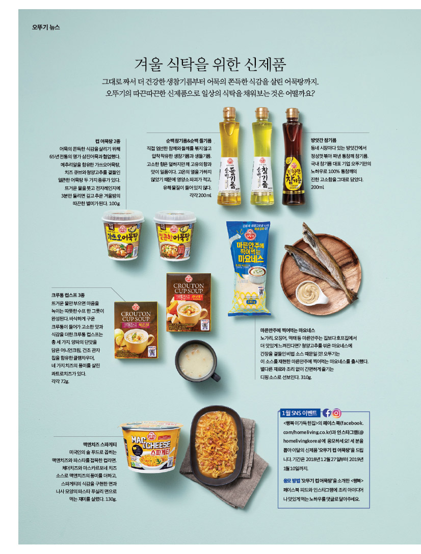 오뚜기 뉴스

겨울 식탁을 위한 신제품

그대로 짜서 더 건강한 생참기름부터 어묵의 쫀득한 식감을 살린 어묵탕까지. 오뚜기의 따끈따끈한 신제품으로 일상의 식탁을 채워보는 것은 어떨까요?



컵어묵탕2종

어묵의 쫀득한 식감을 살리기 위해 65년 전통의 명가 삼진어묵과 협업했다. 메추리알을 함유한 가쓰오어묵탕, 치즈 큐브와 청양고추를 곁들인 얼큰한어묵탕두가지종류가있다. 뜨거운 물을 붓고 전자레인지에 3분만 돌리면 깊고 추운 겨울밤의 따끈한 별미가 된다. 100g.



순백 참기름&순백 들기름

직접엄선한참깨와들깨를볶지않고 압착 착유한 생참기름과 생들기름. 고소한향은덜하지만깨고유의향과 맛이 일품이다. 고온의 열을 가하지 않았기 때문에 영양소 파괴가 적고, 유해물질이들어있지않다. 각각 200ml.



방앗간 참기름

동네 시장마다 있는 방앗간에서 정성껏 볶아 짜낸 통참깨 참기름. 국내 참기름 대표 기업 오뚜기만의 노하우로 100% 통참깨의

진한 고소함을 그대로 담았다. 200ml.



크루통 컵스프 3종

뜨거운 물만 부으면 마음을 녹이는따뜻한수프한그릇이 완성된다. 바삭하게 구운 크루통이 들어가 고소한 맛과 식감을 더한 크루통 컵스프는 총세가지.양파의단맛을 담은 어니언크림, 건조 관자 칩을 함유한 클램차우더, 네가지치즈의풍미를살린 콰트로치즈가 있다.

각각 72g.





마른안주에 찍어먹는 마요네스

노가리, 오징어, 먹태 등 마른안주는 집보다 호프집에서

더 맛있게 느껴진다면? 청양고추를 섞은 마요네스에

간장을 곁들인 비법 소스 때문일 것! 오뚜기는

이 소스를 재현한 마른안주에 찍어먹는 마요네스를 출시했다. 별다른 재료와 조리 없이 간편하게 즐기는

디핑 소스로 선보인다. 310g.



맥앤치즈 스파게티

미국인의 솔 푸드로 꼽히는 맥앤치즈와 파스타를 접목한 컵라면. 체더치즈와 마스카르포네 치즈 소스로 맥앤치즈의 풍미를 더하고, 스파게티의 식감을 구현한 면과 나사 모양의 파스타 푸실리 면으로 먹는 재미를 살렸다. 130g.

1월 SNS 이벤트
&lt;행복이가득한집&gt;의 페이스북(facebook.
com/homeliving.co.kr)과 인스타그램(@
homelivingkorea)에 응모하세요! 세 분을
뽑아이달의 신제품 '오뚜기컵 어묵탕을 드립 니다. 기간은 2018년12월27일부터 2019년 1월10일까지
응모방법 오뚜기컵어묵탕을 소개한 &lt;행복&gt; 페이스북피드와 인스타그램에 조리 아이디어 나맛있게먹는노하우를 댓글로 달아주세요
