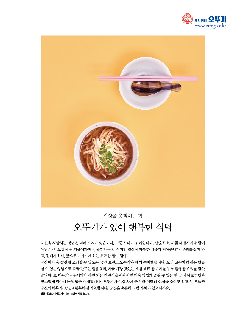 일상을 움직이는 힘

오뚜기가 있어 행복한 식탁

자신을 사랑하는 방법은 여러 가지가 있습니다. 그중 하나가 요리입니다. 단순히 한 끼를 해결하기 위함이 아닌,나의오감에귀기울여가며정성껏만든밥은지친일상에따뜻한치유가되어줍니다.우리를살게하 고, 견디게 하며, 앞으로 나아가게 하는 든든한 힘이 됩니다.

당신이 더욱 즐겁게 요리할 수 있도록 국민 브랜드 오뚜기와 함께 준비했습니다. 요리 고수처럼 깊은 맛을 낼수있는양념으로뚝딱만드는일품요리,지금가장맛있는제철재료한가지를두루활용한요리를담았 습니다.또데우거나끓이기만하면되는간편식을이왕이면더욱맛있게즐길수있는한끗차이요리법과 멋스럽게 담아내는 방법을 소개합니다. 오뚜기가 야심 차게 출시한 이달의 신제품 소식도 있고요. 오늘도 당신의 하루가 맛있고 행복하길 기원합니다. 당신은 충분히 그럴 가치가 있으니까요.

진행이경현,이세진기자요리노영희사진권순철