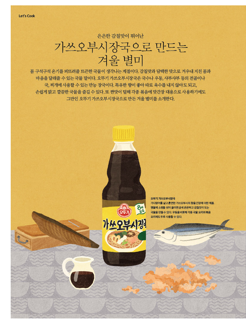 Let’s Cook

은은한 감칠맛이 뛰어난

가쓰오부시장국으로 만드는 겨울 별미

몸 구석구석 온기를 퍼뜨려줄 뜨끈한 국물이 생각나는 계절이다. 감칠맛과 담백한 맛으로 겨우내 지친 몸과 마음을 달래줄 수 있는 국물 말이다. 오뚜기 가쓰오부시장국은 국수나 우동, 샤부샤부 등의 전골이나 국,찌개에사용할수있는만능장국이다.특유한향이좋아따로육수를내지않아도되고, 손쉽게맑고깔끔한국물을즐길수있다.또짠맛이덜해각종볶음에맛간장대용으로사용하기에도 그만인 오뚜기 가쓰오부시장국으로 만든 겨울 별미를 소개한다.


오뚜기가쓰오부시장국
가다랑어를 삶고 훈연한 가쓰오부시의 향을 간장에 더한 제품. 맹물에 소량을 섞어 끓이면 금세 은은하고 감칠맛이 도는
국물을 만들수 있다. 우동을 비롯해 각종 국물요리와볶음 요리에도 두루 사용할 수 있다.