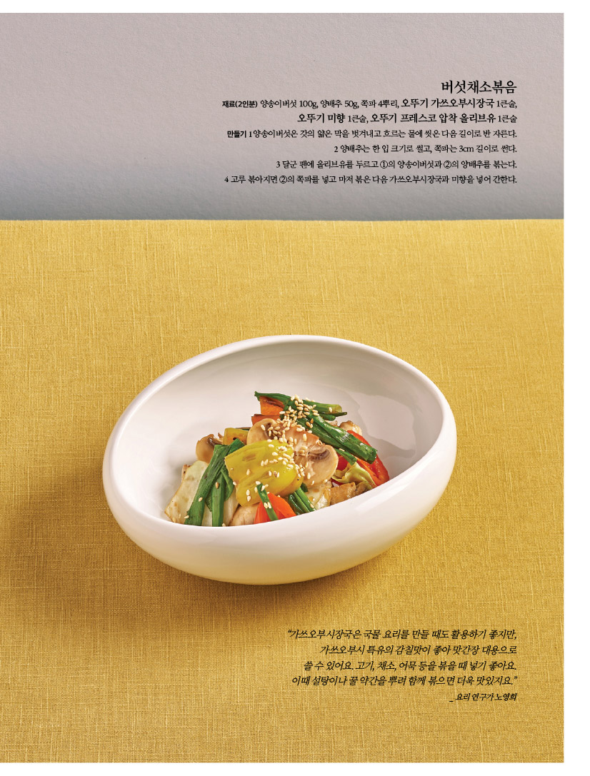 버섯채소볶음
재료(2인분) 양송이버섯 100g, 양배추 50g, 쪽파 4뿌리, 오뚜기 가쓰오부시장국 1큰술, 오뚜기 미향 1큰술, 오뚜기 프레스코 압착 올리브유 1큰술 만들기1양송이버섯은갓의얇은막을벗겨내고흐르는물에씻은다음길이로반자른다. 2 양배추는 한 입 크기로 썰고, 쪽파는 3cm 길이로 썬다. 3 달군 팬에 올리브유를 두르고 1의 양송이버섯과 2의 양배추를 볶는다. 4 고루 볶아지면 2의 쪽파를 넣고 마저 볶은 다음 가쓰오부시장국과 미향을 넣어 간한다.



“가쓰오부시장국은 국물 요리를 만들 때도 활용하기 좋지만, 가쓰오부시 특유의 감칠맛이 좋아 맛간장 대용으로 쓸수있어요.고기,채소,어묵등을볶을때넣기좋아요. 이때 설탕이나 꿀 약간을 뿌려 함께 볶으면 더욱 맛있지요.” _요리연구가노영희