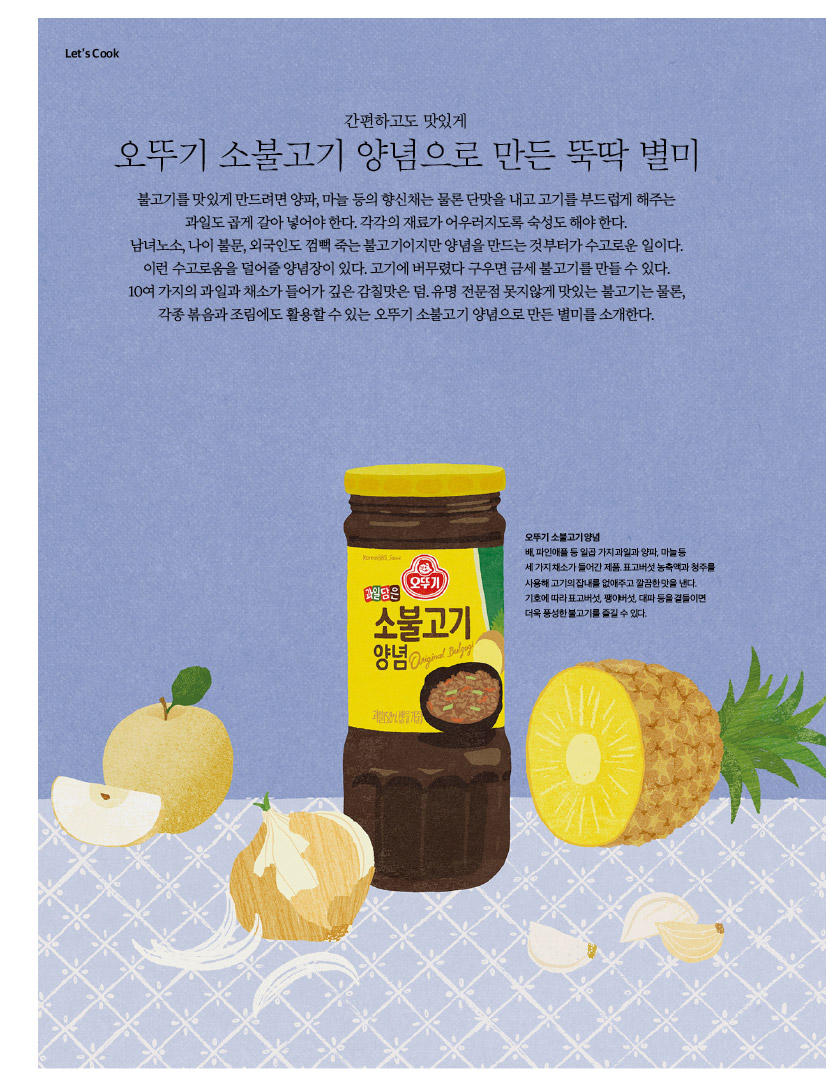 LET'S COOK

오뚜기 소불고기 양념으로 만든 뚝딱 별미
불고기를 맛있게 만드려면 양파, 마늘 등의 향신채는 물론 단맛을 내고 고기를 부드럽게 해주는 과일도 곱게 갈아 넣어야 한다. 각각의 재료가 어우러지도록 숙성도 해야 한다. 남녀노소, 나이 불문, 외국인도 껌뻑 죽는 불고기이지만 양념을 만드는 것부터가 수고로운 일이다. 이런 수고로움을 덜어줄 양념장이 있다. 고기에 버무렸다 구우면 금세 불고기를 만들 수 있다. 10여 가지의 과일과 채소가 들어가 깊은 감칠맛은 덤. 유명 전문점 못지않게 맛있는 불고기는 물론, 각종 볶음과 조림에도 활용할 수 있는 오뚜기 소불고기 양념으로 만든 별미를 소개한다. 


오뚜기 소불고기 양념
배,파인애플등일곱가지과일과양파,마늘등
세 가지 채소가 들어간 제품. 표고버섯 농축액과 청주를 사용해 고기의 잡내를 없애주고 깔끔한 맛을 낸다. 기호에 따라 표고버섯, 팽이버섯, 대파 등을 곁들이면 더욱풍성한불고기를즐길수있다.