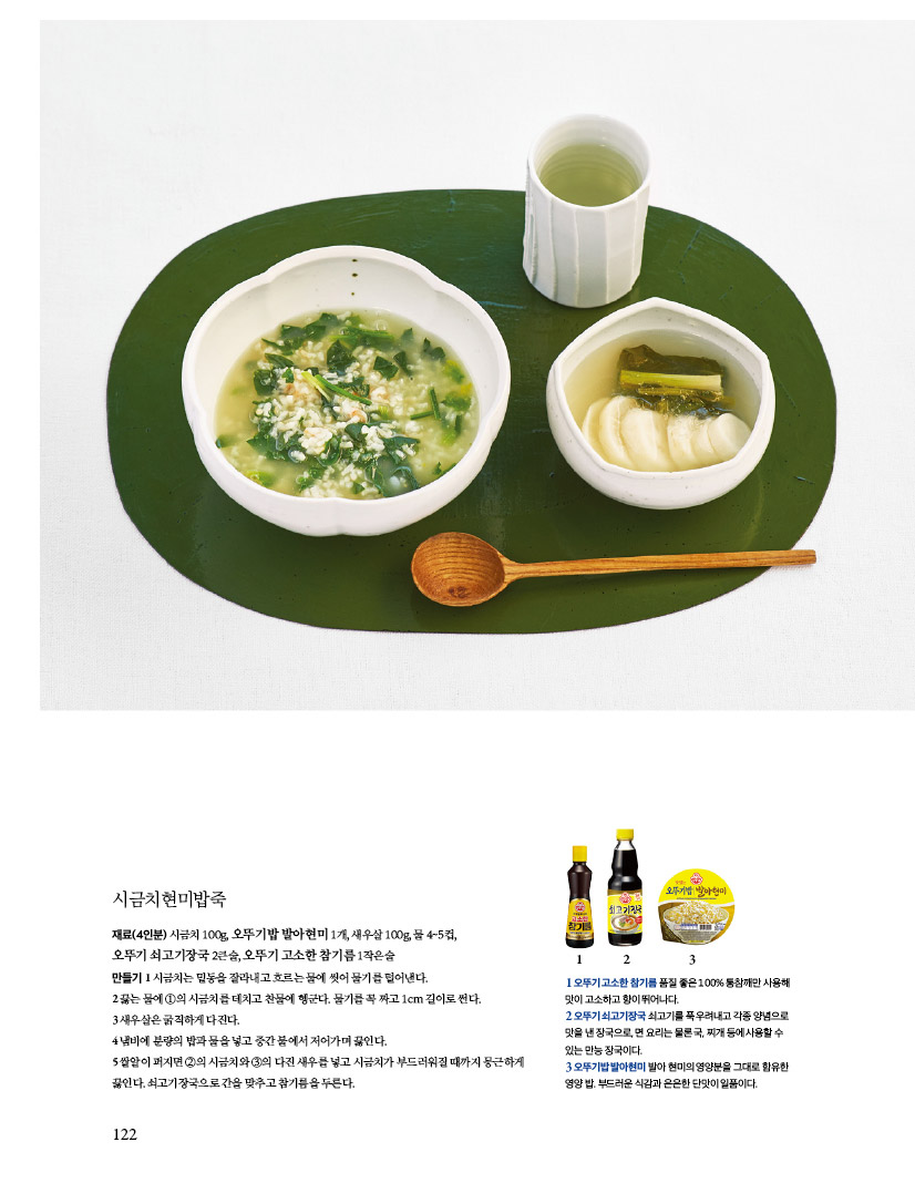시금치현미밥죽
재료(4인분) 시금치 100g, 오뚜기밥 발아현미 1개, 새우살 100g, 물 4~5컵, 오뚜기 쇠고기장국 2큰술, 오뚜기 고소한 참기름 1작은술
만들기
1 시금치는 밑동을 잘라내고 흐르는 물에 씻어 물기를 털어낸다.
2끓는물에1의시금치를데치고찬물에헹군다.물기를꼭짜고1cm길이로썬다.
3 새우살은 굵직하게 다진다.
4냄비에분량의밥과물을넣고중간불에서저어가며끓인다.
5 쌀알이 퍼지면 2의 시금치와 3의 다진 새우를 넣고 시금치가 부드러워질 때까지 뭉근하게 끓인다. 쇠고기장국으로 간을 맞추고 참기름을 두른다.
1 오뚜기 고소한 참기름 품질 좋은 100% 통참깨만 사용해 맛이고소하고향이뛰어나다.
2 오뚜기 쇠고기장국 쇠고기를 푹 우려내고 각종 양념으로 맛을낸장국으로,면요리는물론국,찌개등에사용할수 있는 만능 장국이다.
3 오뚜기밥 발아현미 발아 현미의 영양분을 그대로 함유한 영양 밥. 부드러운 식감과 은은한 단맛이 일품이다. 