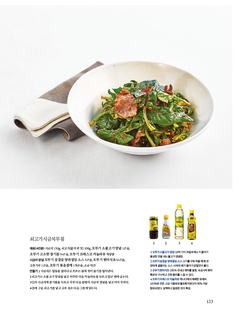 쇠고기시금치무침
재료(4인분) 시금치 150g, 쇠고기(얇게 썬 것) 100g, 오뚜기 소불고기 양념 1큰술, 오뚜기 고소한 참기름 1?2큰술, 오뚜기 프레스코 카놀라유 적당량
시금치 양념 오뚜기 삼겹살 양파절임 소스 3큰술, 오뚜기 현미식초 1?2큰술, 고춧가루 1큰술, 오뚜기 볶음참깨 1작은술, 소금 약간
만들기
1 시금치는 밑동을 잘라내고 흐르는 물에 씻어 물기를 털어낸다.
2 쇠고기는 소불고기 양념을 넣고 버무린 다음 카놀라유를 두르고 달군 팬에 굽는다.
31의시금치에참기름을두르고무친다음분량의시금치양념을넣고마저무친다.
43에구운쇠고기를넣고고루섞은다음그릇에담는다.

1오뚜기소불고기양념10여가지과일과채소가들어가 풍성한 맛을 내는 불고기 양념장. 2오뚜기삼겹살양파절임소스고기를구워먹을때채썬 양파에 곁들이는 소스. 사과와 배가 들어가 감칠맛이 좋다.
3 오뚜기 현미식초 100% 국내산 현미를 발효, 숙성시켜 현미 특유의구수하고진한풍미를느낄수있다.
4 오뚜기 프레스코 카놀라유 캐나다에서 재배한 유채씨 100%로 만든 고급 식용유로 불포화지방산이 90% 이상 함유되었다.담백하고깔끔한맛이특징.