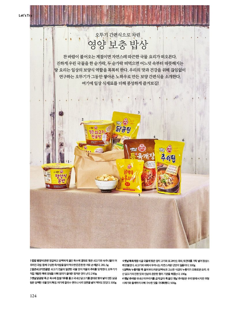 LET'S TRY

오뚜기 간편식으로 차린 영양보충밥상
찬 바람이 불어오는 계절이면 자연스레 따끈한 국물 요리가 떠오른다. 진하게 우린 국물을 한 숟가락, 두 숟가락 떠먹으면 어느덧 속부터 따뜻해지는 탕요리는일상의보양식역할을톡톡히한다.우리의맛과건강을위해끊임없이 연구하는 오뚜기가 그동안 쌓아온 노하우로 만든 보양 간편식을 소개한다.
여기에 일상 식재료를 더해 풍성하게 즐겨보길!
1컵밥평양식온반정갈하고담백하게끓인육수에결대로찢은쇠고기와숙주나물이어 우러진 국밥. 함께 구성한 즉석밥을 말아 먹으면 든든한 한 끼로 손색없다. 281.5g.
2얼큰쇠고기전골밥 쇠고기전골의얼큰한국물맛이겨울의추위를잊게한다.오뚜기가 직접개발한특제양념을더해엄마가끓여준정겨운맛이난다.290g.
3옛날닭곰탕푹곤육수에찹쌀가루를풀고국내산닭고기를결대로찢어넣어만든닭곰탕은 담백한 국물 맛이 특징. 여기에 칼국수 면이나 사리 당면을 넣어 먹어도 맛있다. 500g.
4옛날특육개장사골국물에찢은양지고기와표고버섯,대파,토란대를가득넣어정성스
5닭백숙 누룽지탕 푹끓여 부드러운 닭백숙과 고소한 식감의 누룽지가 조화로운 요리 국산 닭고기의 진한 맛과 인삼의 은은한 향이 기운을 북돋는다.190g
6옛날추어탕국내산미꾸라지를곱게갈아푹끓인옛날추어탕은우리땅에서자란무청 시래기와 들깨까지 더해 구수한 맛을 극대화했다. 500g.
