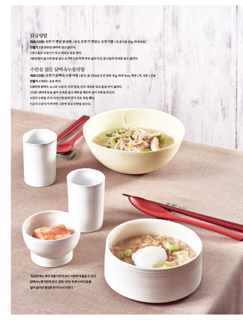 닭곰탕밥
재료(1인분) 오뚜기 옛날 닭곰탕 1봉지, 오뚜기 맛있는 오뚜기밥 1개,콩나물 50g, 대파 5cm 만들기 1 닭곰탕을 냄비에 넣고 끓인다.
2 콩나물은 다듬어서 씻고 대파는 송송 썬다.
3닭곰탕이 끓으면 밥을 넣고 숟가락으로 뚝뚝 부숴 끓인 다음 콩나물과 대파를 넣고 끓인다.


수란을 얹은 닭백숙누룽지탕
재료(1인분) 오뚜기 닭백숙 누룽지탕 1봉지, 물 250ml, 다진 양파 30g, 대파 5cm, 계란 1개, 식초 1큰술 만들기1대파는송송썬다.
2냄비에 닭백숙 소스와 누룽지, 다진 양파, 1의 대파를 담고 물을 부어 끓인다. 3다른냄비에물을끓여식초를넣고계란을깨뜨려넣어수란을만든다. 43의수란을건져미지근한물에담가식초맛을뺀다.
5 2의 누룽지가 퍼지면 그릇에 담고 수란을 얹는다.
“닭곰탕에는 북엇국을 더하면 보다 시원하게 즐길 수 있다. 닭백숙누룽지탕에 당근, 양파, 대파, 두부나 버섯 등을 넣어끓이면풍성한한끼식사가된다.”