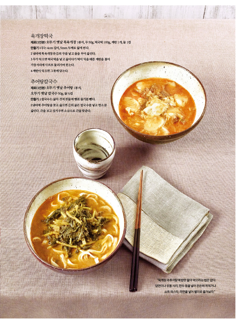 육개장떡국
재료(1인분) 오뚜기 옛날육개장 1봉지, 무50g, 떡국떡 100g, 계란 1개, 물 1컵
만들기 
1 무는 4cm 길이 5mm 두께로 얇게 썬다.
2 냄비에 육개장과의 1의 무를 넣고 물을 부어 끓인다.
3무가 익으면 떡국떡을 넣고 끓이다가 떡이 익을때쯤 계란을 풀어
가장자리에 사르르둘러가며붓는다.
4계란이 익으면그릇에 담는다.

추어탕칼국수
재료(1인분) 오뚜기 옛날추어탕 1봉지,
오뚜기 옛날 칼국수 50g
만들기 
1칼국수는 삶아 건져 찬물에 헹궈 물기를 뺀다.
2냄비에 추어탕을 붓고 끓으면 1의 삶은 칼국수를 넣고 한소끔
끓인다. 간을 보고 싱거우면 소금으로 간을 맞춘다.

"육개장과 추어탕에 밥만 말아 먹으라는 법은 없다. 당면이나 우동사리, 만두 등을 넣어 든든하게 먹거나
쇼트 파스타라면을 넣어 별미로 즐겨보자"
