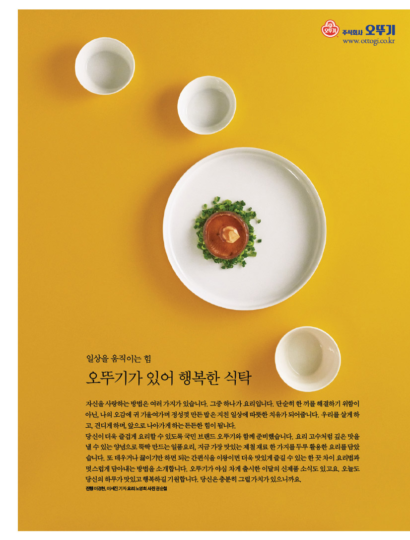 일상을 움직이는 힘
오뚜기가 있어 행복한 식탁
자신을 사랑하는 방법은 여러 가지가 있습니다. 그중 하나가 요리입니다. 단순히 한 끼를 해결하기 위함이 아닌,나의오감에귀기울여가며정성껏만든밥은지친일상에따뜻한치유가되어줍니다.우리를살게하 고, 견디게 하며, 앞으로 나아가게 하는 든든한 힘이 됩니다.
당신이 더욱 즐겁게 요리할 수 있도록 국민 브랜드 오뚜기와 함께 준비했습니다. 요리 고수처럼 깊은 맛을 낼수있는양념으로뚝딱만드는일품요리,지금가장맛있는제철재료한가지를두루활용한요리를담았 습니다.또데우거나끓이기만하면되는간편식을이왕이면더욱맛있게즐길수있는한끗차이요리법과 멋스럽게 담아내는 방법을 소개합니다. 오뚜기가 야심 차게 출시한 이달의 신제품 소식도 있고요. 오늘도
당신의 하루가 맛있고 행복하길 기원합니다. 당신은 충분히 그럴 가치가 있으니까요.
진행이경현,이세진기자요리노영희사진권순철