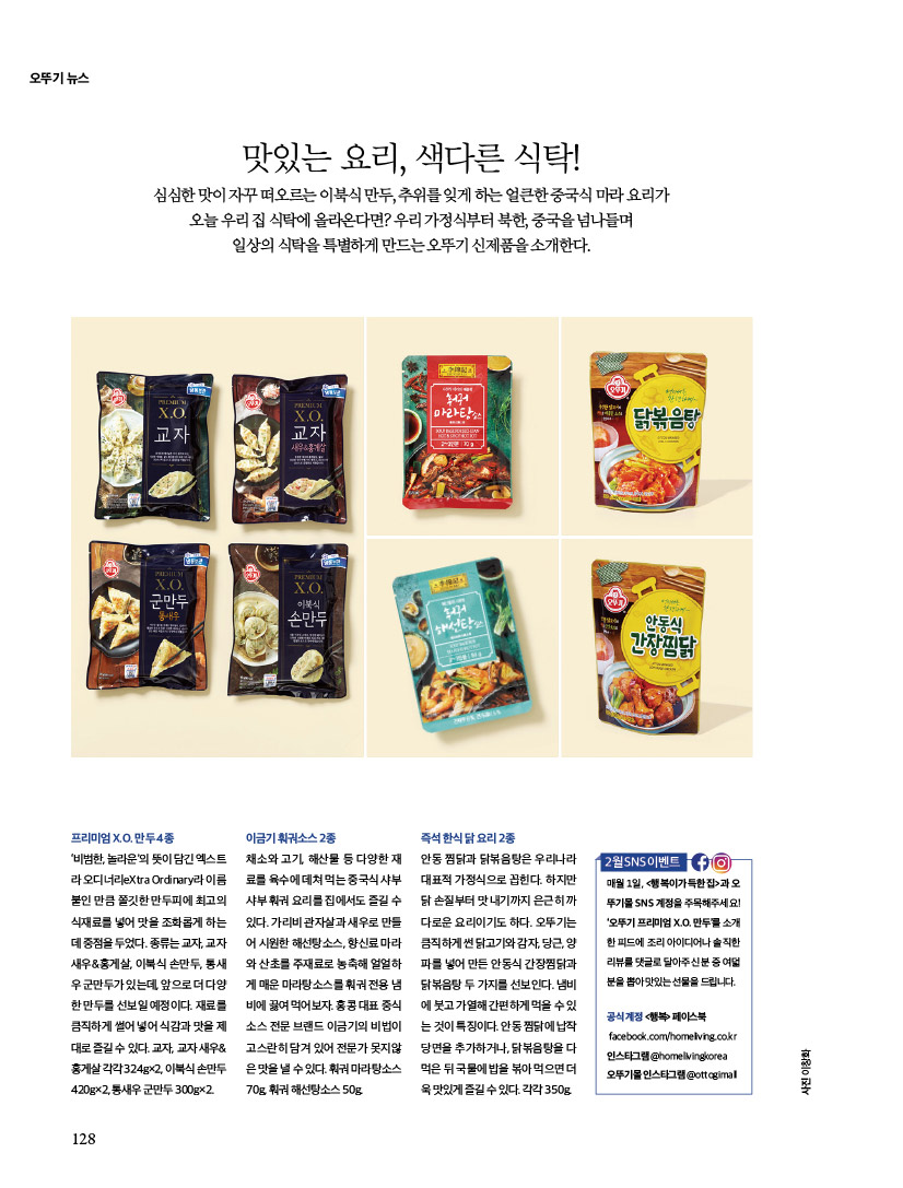 오뚜기 뉴스

맛있는 요리, 색다른 식탁!
심심한 맛이 자꾸 떠오르는 이북식 만두, 추위를 잊게 하는 얼큰한 중국식 마라 요리가 오늘 우리 집 식탁에 올라온다면? 우리 가정식부터 북한, 중국을 넘나들며 일상의 식탁을 특별하게 만드는 오뚜기 신제품을 소개한다.
프리미엄X.O.만두4종
‘비범한, 놀라운’의 뜻이 담긴 엑스트 라 오디너리eXtra Ordinary라 이름 붙인 만큼 쫄깃한 만두피에 최고의 식재료를 넣어 맛을 조화롭게 하는 데중점을두었다.종류는교자,교자 새우&홍게살, 이북식 손만두, 통새 우군만두가있는데,앞으로더다양 한만두를선보일예정이다.재료를 큼직하게썰어넣어식감과맛을제 대로즐길수있다.교자,교자새우& 홍게살각각324g×2,이북식손만두 420g×2, 통새우 군만두 300g×2.


이금기훠궈소스2종
채소와고기,해산물등다양한재 료를육수에데쳐먹는중국식샤부 샤부훠궈요리를집에서도즐길수 있다. 가리비 관자살과 새우로 만들 어시원한해선탕소스,향신료마라 와 산초를 주재료로 농축해 얼얼하 게매운마라탕소스를훠궈전용냄 비에끓여먹어보자.홍콩대표중식 소스 전문 브랜드 이금기의 비법이 고스란히 담겨 있어 전문가 못지않 은맛을낼수있다.훠궈마라탕소스 70g, 훠궈 해선탕소스 50g.


즉석한식닭요리2종
안동 찜닭과 닭볶음탕은 우리나라 대표적 가정식으로 꼽힌다. 하지만 닭손질부터맛내기까지은근히까 다로운 요리이기도 하다. 오뚜기는 큼직하게썬닭고기와감자,당근,양 파를 넣어 만든 안동식 간장찜닭과 닭볶음탕두가지를선보인다.냄비 에붓고가열해간편하게먹을수있 는것이특징이다.안동찜닭에납작 당면을 추가하거나, 닭볶음탕을 다 먹은뒤국물에밥을볶아먹으면더 욱맛있게즐길수있다.각각350g.


2월 SNS 이벤트
매월 1일, &lt;행복이가득한집&gt;과 오 뚜기몰 SNS 계정을 주목해주세요! ‘오뚜기 프리미엄 X.O. 만두’를 소개 한 피드에 조리 아이디어나 솔직한 리뷰를댓글로달아주신분중여덟 분을 뽑아 맛있는 선물을 드립니다.
공식 계정 &lt;행복&gt; 페이스북 facebook.com/homeliving.co.kr
인스타그램 @homelivingkorea 오뚜기몰 인스타그램 @ottogimall