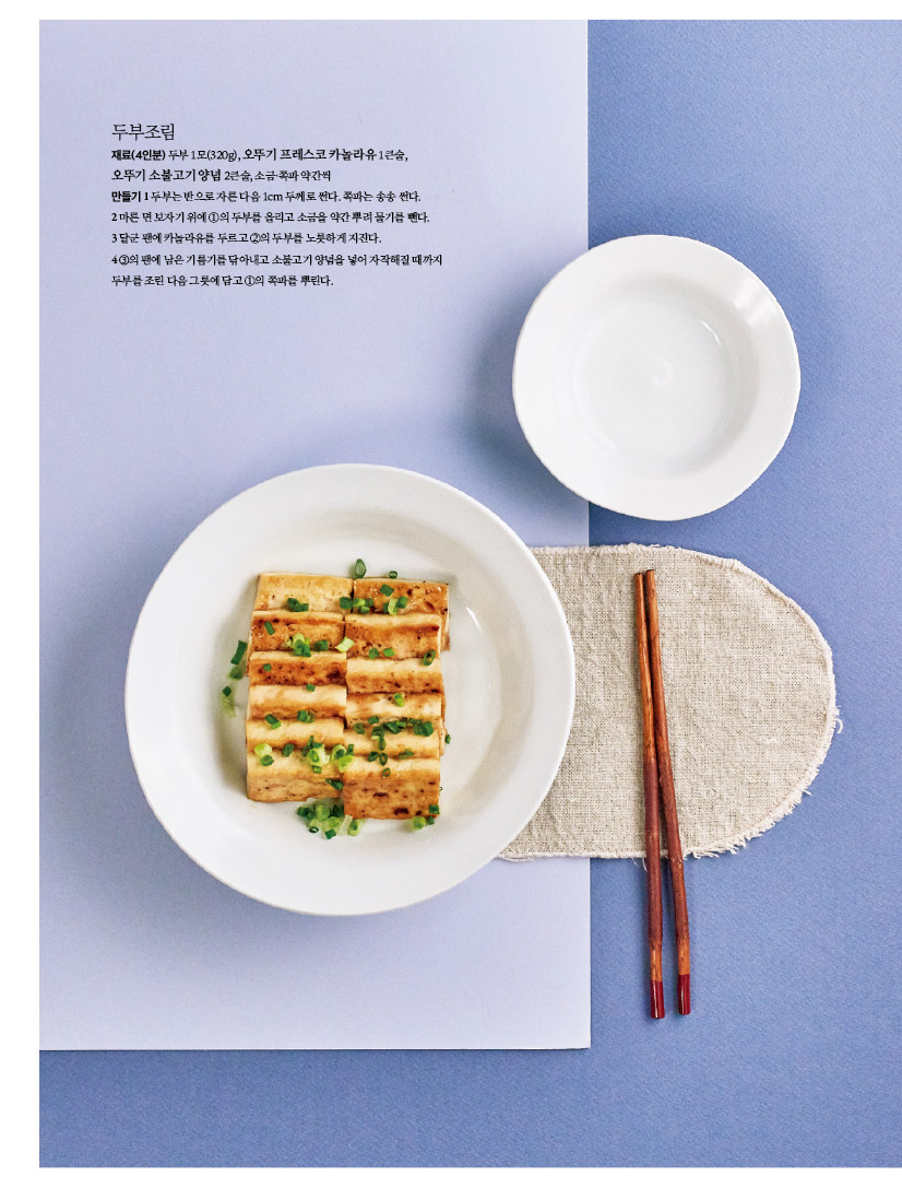 두부조림
재료(4인분) 두부 1모(320g), 오뚜기 프레스코 카놀라유 1큰술, 오뚜기 소불고기 양념 2큰술, 소금·쪽파 약간씩 만들기1두부는반으로자른다음1cm두께로썬다.쪽파는송송썬다. 2마른면보자기위에1의두부를올리고소금을약간뿌려물기를뺀다.
3 달군 팬에 카놀라유를 두르고 2의 두부를 노릇하게 지진다.
4 3의 팬에 남은 기름기를 닦아내고 소불고기 양념을 넣어 자작해질 때까지 두부를조린다음그릇에담고1의쪽파를뿌린다.