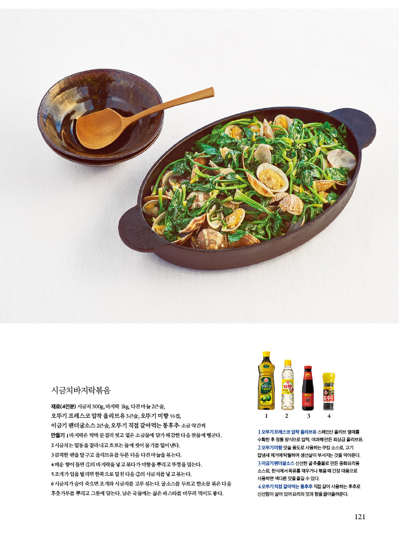 시금치바지락볶음
재료(4인분) 시금치 300g, 바지락 1kg, 다진 마늘 2큰술, 오뚜기프레스코압착올리브유3큰술,오뚜기미향 1?2컵,
이금기 팬더굴소스 2큰술, 오뚜기 직접 갈아먹는 통후추·소금 약간씩 만들기1바지락은박박문질러씻고옅은소금물에담가해감한다음찬물에헹군다.
2 시금치는 밑동을 잘라내고 흐르는 물에 씻어 물기를 털어낸다.
3 큼직한 팬을 달구고 올리브유를 두른 다음 다진 마늘을 볶는다. 4매운향이돌면1의바지락을넣고볶다가미향을뿌리고뚜껑을덮는다. 5조개가입을벌리면한쪽으로밀친다음2의시금치를넣고볶는다.
6 시금치가 숨이 죽으면 조개와 시금치를 고루 섞는다. 굴소스를 두르고 한소끔 볶은 다음 후춧가루를 뿌리고 그릇에 담는다. 남은 국물에는 삶은 파스타를 버무려 먹어도 좋다.
1 오뚜기 프레스코 압착 올리브유 스페인산 올리브 열매를 수확한 후 정통 방식으로 압착, 여과해 만든 최상급 올리브유. 2오뚜기미향맛술용도로사용하는쿠킹소스로,고기 잡냄새 제거에 탁월하며 생선살이 부서지는 것을 막아준다. 3 이금기 팬더굴소스 신선한 굴 추출물로 만든 중화요리용 소스로, 한식에서 육류를 재우거나 볶을 때 간장 대용으로 사용하면색다른맛을즐길수있다. 4오뚜기직접갈아먹는통후추직접갈아사용하는후추로 신선함이 살아 있어 요리의 맛과 향을 끌어올려준다.