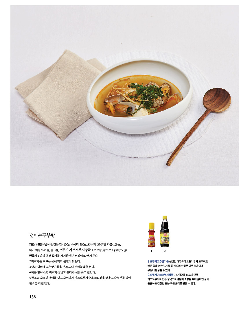 냉이순두부탕

재료(4인분) 냉이(손질한 것) 100g, 바지락 500g, 오뚜기 고추맛기름 1큰술,

다진 마늘 ½큰술, 물 3컵, 오뚜기 가쓰오부시장국 1 ½큰술, 순두부 1봉지(350g)만들기 1 흙과 억센 줄기를 제거한 냉이는 길이로 반 자른다.

2 바지락은 흐르는 물에 박박 문질러 씻는다.

3 달군 냄비에 고추맛기름을 두르고 다진 마늘을 볶는다.

4 매운 향이 돌면 바지락을 넣고 볶다가 물을 붓고 끓인다.

5 한소끔 끓으면 냉이를 넣고 끓이다가 가쓰오부시장국으로 간을 맞추고 순두부를 넣어 한소끔 더 끓인다.

1 오뚜기 고추맛기름 신선한 대두유에 고춧가루와 고추씨로 매운 향을 더한 맛기름. 중식 요리는 물론 이색 볶음이나

무침에 활용할 수 있다.

2 오뚜기 가쓰오부시장국 가다랑어를 삶고 훈연한 가쓰오부시로 만든 장국으로 맹물에 소량을 섞어 끓이면 금세

은은하고 감칠맛 도는 국물 요리를 만들 수 있다.
