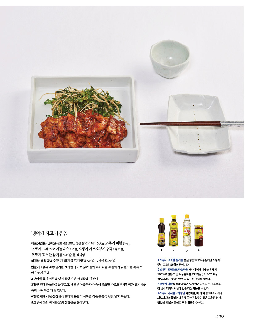 냉이돼지고기볶음

재료(4인분) 냉이(손질한 것) 200g, 삼겹살 슬라이스 500g, 오뚜기 미향 ¼컵,

오뚜기 프레스코 카놀라유 1큰술, 오뚜기 가쓰오부시장국 1작은술,

오뚜기 고소한 참기름 ½큰술, 물 적당량

삼겹살 볶음 양념 오뚜기 돼지불고기양념 5큰술, 고춧가루 2큰술

만들기 1 흙과 억센 줄기를 제거한 냉이는 끓는 물에 데친 다음 찬물에 헹궈 물기를 꼭 짜서 반으로 자른다.

2 냄비에 물과 미향을 넣어 끓인 다음 삼겹살을 데친다.

3 달군 팬에 카놀라유를 두르고 데친 냉이를 볶다가 숨이 죽으면 가쓰오부시장국과 참기름을 둘러 마저 볶은 다음 건진다.

4 달군 팬에 데친 삼겹살을 볶다가 분량의 재료를 섞은 볶음 양념을 넣고 볶는다.

5 그릇에 ③의 냉이와 ④의 삼겹살을 담아낸다.



1 오뚜기 고소한 참기름 품질 좋은 100% 통참깨만 사용해 맛이 고소하고 향이 뛰어나다.

2 오뚜기 프레스코 카놀라유 캐나다에서 재배한 유채씨 100%로 만든 고급 식용유로 불포화지방산이 90% 이상

함유되었다. 맛이 담백하고 깔끔한 것이 특징이다.

3 오뚜기 미향 알코올이 들어 있지 않은 다용도 쿠킹 소스로, 잡 냄새 제거에 탁월해 맛술 대신 사용할 수 있다.

4 오뚜기 돼지불고기양념 파인애플, 배, 양파 등 10여 가지의 과일과 채소를 넣어 매콤 달콤한 감칠맛이 좋은 고추장 앙념.

닭갈비, 떡볶이 등에도 두루 활용할 수 있다.