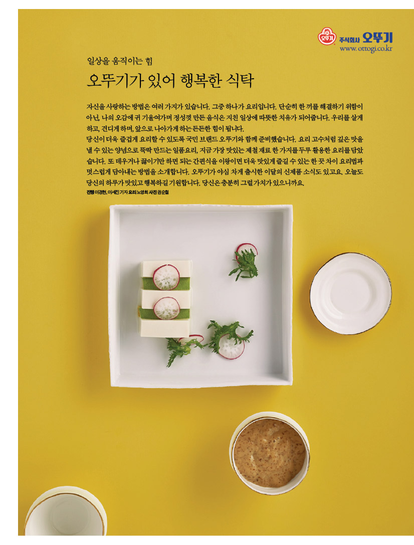 일상을 움직이는 힘

오뚜기가 있어 행복한 식탁

자신을 사랑하는 방법은 여러 가지가 있습니다. 그중 하나가 요리입니다. 단순히 한 끼를 해결하기 위함이 아닌, 나의 오감에 귀 기울여가며 정성껏 만든 음식은 지친 일상에 따뜻한 치유가 되어줍니다. 우리를 살게 하고, 견디게 하며, 앞으로 나아가게 하는 든든한 힘이 됩니다.

당신이 더욱 즐겁게 요리할 수 있도록 국민 브랜드 오뚜기와 함께 준비했습니다. 요리 고수처럼 깊은 맛을 낼 수 있는 양념으로 뚝딱 만드는 일품요리, 지금 가장 맛있는 제철 재료 한 가지를 두루 활용한 요리를 담았습니다. 또 데우거나 끓이기만 하면 되는 간편식을 이왕이면 더욱 맛있게 즐길 수 있는 한 끗 차이 요리법과 멋스럽게 담아내는 방법을 소개합니다. 오뚜기가 야심 차게 출시한 이달의 신제품 소식도 있고요. 오늘도 당신의 하루가 맛있고 행복하길 기원합니다. 당신은 충분히 그럴 가치가 있으니까요.

진행 이경현, 이세진 기자 요리 노영희 사진 권순철