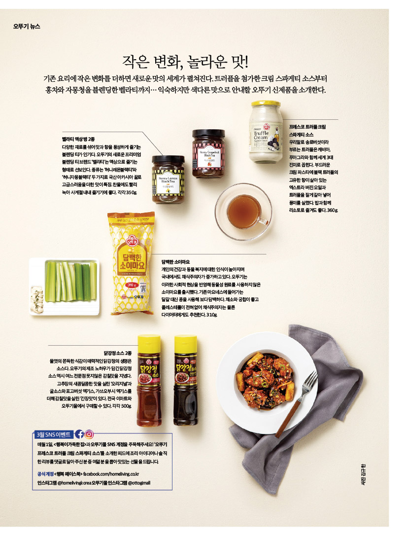 
작은 변화, 놀라운 맛!

기존 요리에 작은 변화를 더하면 새로운 맛의 세계가 펼쳐진다. 트러플을 첨가한 크림 스파게티 소스부터 홍차와 자몽청을 블렌딩한 벨라티까지… 익숙하지만 색다른 맛으로 안내할 오뚜기 신제품을 소개한다.



벨라티 액상 병 2종

다양한 재료를 섞어 맛과 향을 풍성하게 즐기는 블렌딩 티가 인기다. 오뚜기의 새로운 프리미엄 블렌딩 티 브랜드 ‘벨라티’는 액상으로 즐기는 형태로 선보인다. 종류는 ‘허니레몬블랙티’와

‘허니자몽블랙티’ 두 가지로 국산 아카시아 꿀로 고급스러움을 더한 맛이 특징. 찬물에도 빨리 녹아 사계절 내내 즐기기에 좋다. 각각 350g.



프레스코 트러플 크림 스파게티 소스

우리말로 송로버섯이라 부르는 트러플은 캐비아, 푸아그라와 함께 세계 3대 진미로 꼽힌다. 부드러운 크림 파스타에 블랙 트러플의 고유한 향이 살아 있는 엑스트라 버진 오일과 트러플을 잘게 갈아 넣어 풍미를 살렸다. 밥과 함께 리소토로 즐겨도 좋다. 360g.



담백한 소이마요

개인의 건강과 동물 복지에 대한 인식이 높아지며 국내에서도 채식주의자가 증가하고 있다. 오뚜기는 이러한 사회적 현상을 반영해 동물성 원료를 사용하지 않은 소이마요를 출시했다. 기존 마요네스에 들어가는

달걀 대신 콩을 사용해 보다 담백하다. 채소와 궁합이 좋고 콜레스테롤이 전혀 없어 채식주의자는 물론 다이어터에게도 추천한다. 310g.



닭강정 소스 2종

물엿의 쫀득한 식감이 매력적인 닭강정의 생명은 소스다. 오뚜기의 제조 노하우가 담긴 닭강정 소스 역시 여느 전문점 못지않은 감칠맛을 지녔다. 고추장의 새콤달콤한 맛을 살린 ‘오리지널’과 굴소스와 표고버섯 엑기스, 가쓰오부시 엑기스를 더해 감칠맛을 살린 ‘간장맛’이 있다. 전국 이마트와 오뚜기몰에서 구매할 수 있다. 각각 500g.



3월 SNS 이벤트

매월 1일, &lt;행복이가득한집&gt;과 오뚜기몰 SNS 계정을 주목해주세요! ‘오뚜기 프레스코 트러플 크림 스파게티 소스’를 소개한 피드에 조리 아이디어나 솔직한 리뷰를 댓글로 달아주신 분 중 여덟 분을 뽑아 맛있는 선물을 드립니다.

공식 계정 &lt;행복 페이스북&gt; facebook.com/homeliving.co.kr

인스타그램 @homelivingkorea 오뚜기몰 인스타그램 @ottogimall