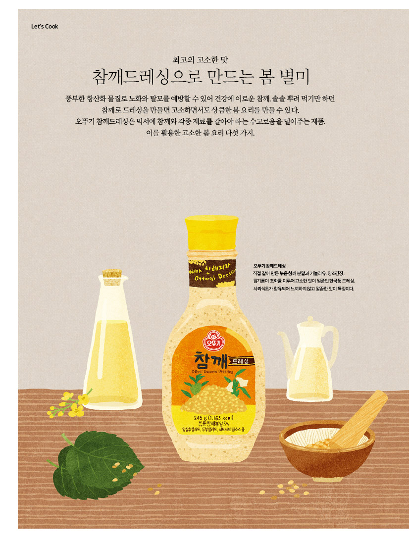 
LET'S COOK

최고의 고소한 맛

참깨드레싱으로 만드는 봄 별미

풍부한 항산화 물질로 노화와 탈모를 예방할 수 있어 건강에 이로운 참깨. 솔솔 뿌려 먹기만 하던 참깨로 드레싱을 만들면 고소하면서도 상큼한 봄 요리를 만들 수 있다.

오뚜기 참깨드레싱은 믹서에 참깨와 각종 재료를 갈아야 하는 수고로움을 덜어주는 제품. 이를 활용한 고소한 봄 요리 다섯 가지.



오뚜기 참깨드레싱

직접 갈아 만든 볶음 참깨 분말과 카놀라유, 양조간장, 참기름이 조화를 이루어 고소한 맛이 일품인 한국풍 드레싱. 사과식초가 함유되어 느끼하지 않고 깔끔한 맛이 특징이다.
