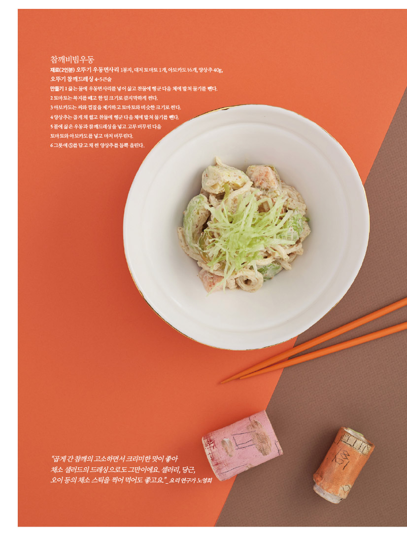 참깨비빔우동

재료(2인분) 오뚜기 우동면사리 1봉지, 대저 토마토 1개, 아보카도 ½개, 양상추 40g, 오뚜기 참깨드레싱 4~5큰술

만들기 1 끓는 물에 우동면사리를 넣어 삶고 찬물에 헹군 다음 체에 밭쳐 물기를 뺀다. 2 토마토는 꼭지를 떼고 한 입 크기로 큼지막하게 썬다.

3 아보카도는 씨와 껍질을 제거하고 토마토와 비슷한 크기로 썬다.

4 양상추는 곱게 채 썰고 찬물에 헹군 다음 체에 밭쳐 물기를 뺀다.

5 볼에 삶은 우동과 참깨드레싱을 넣고 고루 버무린 다음

토마토와 아보카도를 넣고 마저 버무린다.

6 그릇에 ⑤를 담고 채 썬 양상추를 듬뿍 올린다.



“곱게 간 참깨의 고소하면서 크리미한 맛이 좋아

채소 샐러드의 드레싱으로도 그만이에요. 셀러리, 당근,

오이 등의 채소 스틱을 찍어 먹어도 좋고요.”_ 요리 연구가 노영희