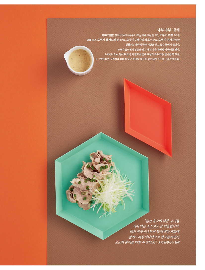 샤부샤부 냉채

재료(2인분) 삼겹살(샤부샤부용) 100g, 대파 60g, 물 2컵, 오뚜기 미향 2큰술

냉채 소스 오뚜기 참깨드레싱 3큰술, 오뚜기 2배사과식초 ½큰술, 오뚜기 연겨자 약간만들기 1 냄비에 물과 미향을 넣고 중간 불에서 끓인다.

2 물이 끓으면 삼겹살을 넣고 데친 다음 체에 밭쳐 물기를 뺀다.

3 대파는 3cm 길이로 곱게 채 썰고 찬물에 주물러 씻은 다음 물기를 꼭 짠다.

4 그릇에 데친 삼겹살과 대파를 담고 분량의 재료를 섞은 냉채 소스를 고루 끼얹는다.



“끓는 육수에 데친 고기를

찍어 먹는 소스로도 잘 어울립니다.

데친 버섯이나 두부 등 담백한 재료에

참깨드레싱 하나만으로 짭조름하면서

고소한 풍미를 더할 수 있어요.”_ 요리 연구가 노영희