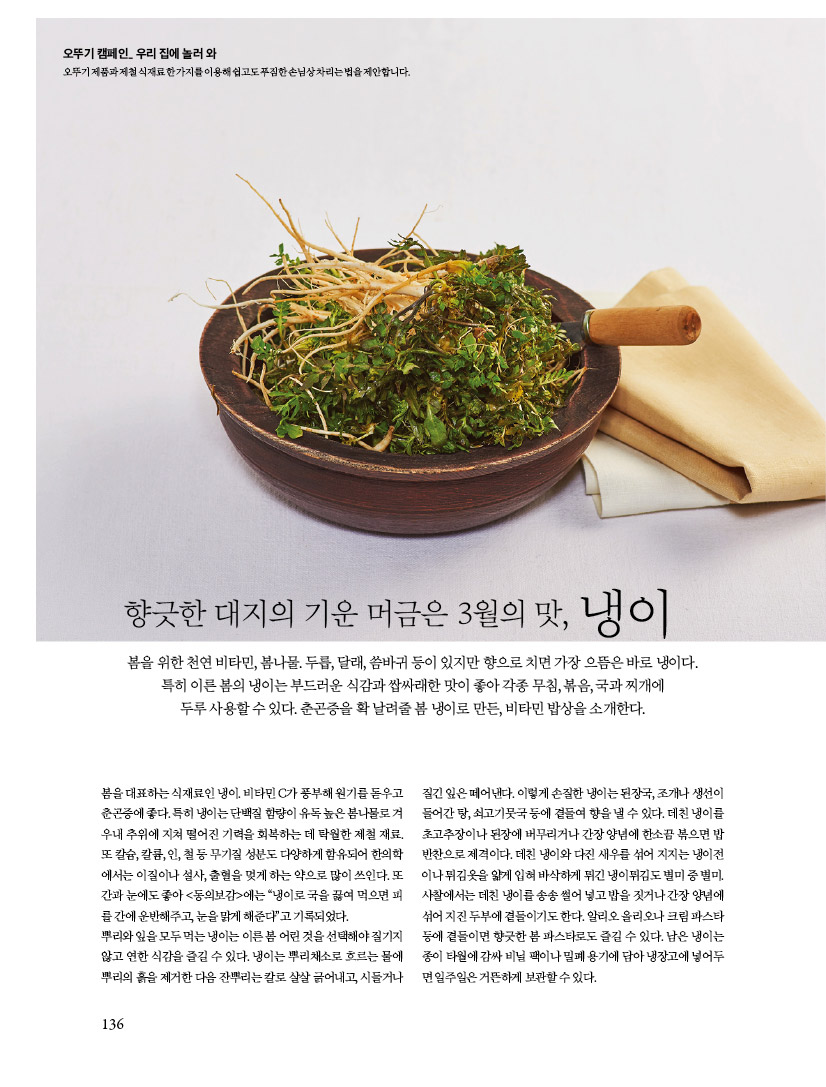 오뚜기 캠페인, 우리 집에 놀러 와
오뚜기 제품과 제철 식재료 한가지를 이용해 쉽고도 푸짐한 손님상 차리는 법을 제안합니다.


향긋한 대지의 기운 머금은 3월의 맛, 냉이

봄을 위한 천연 비타민, 봄나물. 두릅, 달래, 씀바귀 등이 있지만 향으로 치면 가장 으뜸은 바로 냉이다. 특히 이른 봄의 냉이는 부드러운 식감과 쌉싸래한 맛이 좋아 각종 무침, 볶음, 국과 찌개에

두루 사용할 수 있다. 춘곤증을 확 날려줄 봄 냉이로 만든, 비타민 밥상을 소개한다.



봄을 대표하는 식재료인 냉이. 비타민 C가 풍부해 원기를 돋우고 춘곤증에 좋다. 특히 냉이는 단백질 함량이 유독 높은 봄나물로 겨우내 추위에 지쳐 떨어진 기력을 회복하는 데 탁월한 제철 재료. 또 칼슘, 칼륨, 인, 철 등 무기질 성분도 다양하게 함유되어 한의학에서는 이질이나 설사, 출혈을 멎게 하는 약으로 많이 쓰인다. 또간과 눈에도 좋아 &lt;동의보감&gt;에는 “냉이로 국을 끓여 먹으면 피를 간에 운반해주고, 눈을 맑게 해준다”고 기록되었다.

뿌리와 잎을 모두 먹는 냉이는 이른 봄 어린 것을 선택해야 질기지 않고 연한 식감을 즐길 수 있다. 냉이는 뿌리채소로 흐르는 물에 뿌리의 흙을 제거한 다음 잔뿌리는 칼로 살살 긁어내고, 시들거나



질긴 잎은 떼어낸다. 이렇게 손질한 냉이는 된장국, 조개나 생선이 들어간 탕, 쇠고기뭇국 등에 곁들여 향을 낼 수 있다. 데친 냉이를 초고추장이나 된장에 버무리거나 간장 양념에 한소끔 볶으면 밥 반찬으로 제격이다. 데친 냉이와 다진 새우를 섞어 지지는 냉이전이나 튀김옷을 얇게 입혀 바삭하게 튀긴 냉이튀김도 별미 중 별미. 사찰에서는 데친 냉이를 송송 썰어 넣고 밥을 짓거나 간장 양념에 섞어 지진 두부에 곁들이기도 한다. 알리오 올리오나 크림 파스타 등에 곁들이면 향긋한 봄 파스타로도 즐길 수 있다. 남은 냉이는 종이 타월에 감싸 비닐 팩이나 밀폐 용기에 담아 냉장고에 넣어두면 일주일은 거뜬하게 보관할 수 있다.